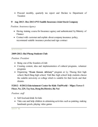  Proceed monthly, quarterly tax report and Declare to Department of
Taxation
 Aug 2013 - Dec 2013:PVI Sunlife Insurance Joint Stock Company
Position: InsuranceAgency
 Having training course for Insurance agency and authenticated by Ministry of
Finance
 Contact with customer and explain about company insurance policy,
recommend suitable insurance productand sign contract
ACTIVITIES
2009-2012:Hai Phong Students Club
Position: President
 Being one of the founders of club
 Creating content, idea and implementation of cultural programs, volunteer
programs
 Organizing “Exam Season Advisory” program at Ly Thuong Kiet high
school, Bach Dang high school, Vinh Bao high school: help students choose
the suitable university or college which is suitable for their levels and their
dreams.
5/2012 – 8/2012:Edu-tainment Center for Kids TiniWorld – Mipec Tower3
Floor, No. 229, TaySon, Dong Da District, Ha Noi
Position: staff
 Sell food and drink for kids
 Take care and help children in edutaining activities such as painting, making
handmade goods, playing video games
ABOUT ME
 