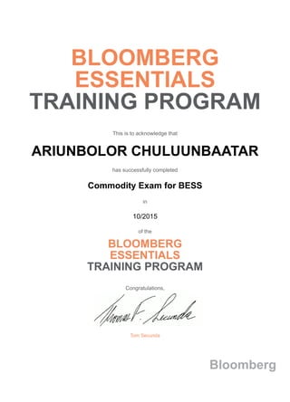 BLOOMBERG
ESSENTIALS
TRAINING PROGRAM
This is to acknowledge that
ARIUNBOLOR CHULUUNBAATAR
has successfully completed
Commodity Exam for BESS
in
10/2015
of the
BLOOMBERG
ESSENTIALS
TRAINING PROGRAM
Congratulations,
Tom Secunda
Bloomberg
 
