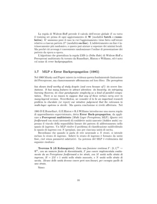 La regola di Widrow-Ho prevede il calcolo dell'errore globale E su tutto
il training set prima di ogni aggiornamento di W (modalità batch o cumu-
lativa). E' ammesso pure il caso in cui l'aggiornamento viene fatto sull'errore
relativo a ciascun pattern Es
(modalità on-line). L'addestramento on-line è in-
trinsecamente più randomico, e questo può aiutare a superare dei minimi locali.
Ma perchè ciò avvenga è conveniente randomizzare l'ordine di presentazione dei
pattern da epoca a epoca.
L'algoritmo che generalizza la regola LMS (o Delta Rule) di Widrow-Ho a
Perceptroni multistrato fu trovato da Rumelhart, Hinton e Williams, ed è noto
col nome di error backpropagation.
1.7 MLP e Error Backpropagation (1985)
Nel 1969 Minsky and Papert misero in evidenza questa fondamentale limitazione
del Perceptrone, ma clamorosamente aermarono nel loro libro: The perceptron
has shown itself worthy of study despite (and even because of!) its severe lim-
itations. It has many features to attract attention: its linearity; its intriguing
learning theorem; its clear paradigmatic simplicity as a kind of parallel compu-
tation. There is no reason to suppose that any of these virtues carry over to
many-layered version. Nevertheless, we consider it to be an important research
problem to elucidate (or reject) our intuitive judgement that the extension to
multi-layer systems is sterile. Ma questa conclusione si rivelò arettata. Nel
1985 D.E.Rumelhart, G.E.Hinton e R.J.Williams introducono una nuova regola
di apprendimento supervisionato, detta Error Back-propagation, da appli-
care a Perceproni multistrato (Multi Layer Perceptrons, MLP). Queste reti
feedforward con strati intermedi di cosiddette unità nascoste (hidden units) su-
perano il vincolo della separabilità lineare dei pattern di addestramento nello
spazio di ingresso. Un MLP risolve il problema di classicazione suddividendo
lo spazio di ingresso con N iperpiani, uno per ciascuna unità di uscita.
Ricordiamo che quando si parla di rete neuronale a X strati, si intende
escluso lo strato di ingresso. Infatti lo strato di ingresso è formato da unità
sse, cioè senza parametri adattativi. La potenza del MLP è evidenziata dal
seguente risultato:
Teorema X (di Kolmogorov). Data una funzione continua F : [0, 1]M
→
N
, con un numero nito di discontinuità, F puo essere implementata esatta-
mente da un Perceptrone feedforward a tre strati, con M unità nello strato di
ingresso, H = 2M + 1 unità nello strato nascosto, e N unità nello strato di
uscita. Alcune delle unità devono essere però non lineari, per esempio quelle di
uno strato.
Siano:
10
 