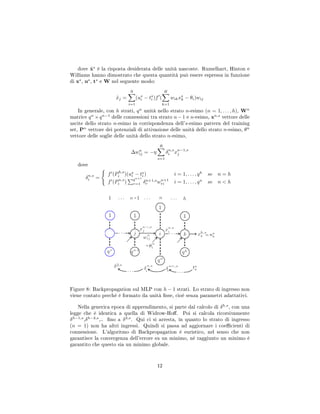 dove ˜xs
è la risposta desiderata delle unità nascoste. Rumelhart, Hinton e
Williams hanno dimostrato che questa quantità può essere espressa in funzione
di xs
, us
, ts
e W nel seguente modo:
˜xj =
N
i=1
(us
i − ts
i )f (
H
k=1
wikxs
k − θi)wij
In generale, con h strati, qn
unità nello strato n-esimo (n = 1, . . . , h), Wn
matrice qn
×qn−1
delle connessioni tra strato n−1 e n-esimo, xn,s
vettore delle
uscite dello strato n-esimo in corrispondenza dell's-esimo pattern del training
set, Pn
vettore dei potenziali di attivazione delle unità dello strato n-esimo, θn
vettore delle soglie delle unità dello strato n-esimo,
∆wn
ij = −η
R
s=1
δn,s
i xn−1,s
j
dove
δn,s
i =
f (Ph,s
i )(us
i − ts
i ) i = 1, . . . , qh
se n = h
f (Pn,s
i )
qn+1
r=1 δn+1,s
r wn+1
ri i = 1, . . . , qn
se n  h
Figure 8: Backpropagation sul MLP con h − 1 strati. Lo strato di ingresso non
viene contato perchè è formato da unità sse, cioè senza parametri adattativi.
Nella generica epoca di apprendimento, si parte dal calcolo di δh,s
, con una
legge che è identica a quella di Widrow-Ho. Poi si calcola ricorsivamente
δh−1,s
,δh−2,s
,.. no a δ2,s
. Qui ci si arresta, in quanto lo strato di ingresso
(n = 1) non ha altri ingressi. Quindi si passa ad aggiornare i coecienti di
connessione. L'algoritmo di Backpropagation è euristico, nel senso che non
garantisce la convergenza dell'errore su un minimo, nè raggiunto un minimo è
garantito che questo sia un minimo globale.
12
 