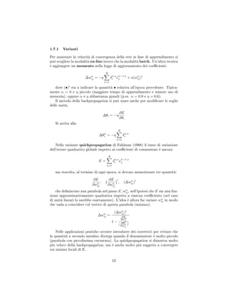 1.7.1 Varianti
Per aumetare la velocità di convergenza della rete in fase di apprendimento si
può scegliere la modalità on-line invece che la modalità batch. Un'altra tecnica
è aggiungere un momento nella legge di aggiornamento dei coecienti:
∆wn
ij = −η
R
s=1
δn,s
i xn−1,s
j + α(wn
ij)
dove (•) sta a indicare la quantità • relativa all'epoca precedente. Tipica-
mente α = 0 e η piccolo (maggiore tempo di apprendimento e minore uso di
memoria), oppure α e η abbastanza grandi (p.es. α = 0.9 e η = 0.6).
Il metodo della backpropagation si può usare anche per modicare le soglie
delle unità,
∆θi = −η
∂E
∂θi
Si arriva alla
∆θn
i = −η
R
s=1
δn,s
i
Nella variante quickpropagation di Fahlman (1988) il tasso di variazione
dell'errore quadratico globale rispetto ai coecienti di connessione è ancora
E =
R
s=1
δn,s
i xn−1,s
j
ma stavolta, al termine di ogni epoca, si devono memorizzare tre quantità:
∂E
∂wn
ij
,
∂E
∂wn
ij
, (∆wn
ij)
che deniscono una parabola nel piano E, wn
ij, nell'ipotesi che E sia una fun-
zione approssimativamente quadratica rispetto a ciascun coeciente (nel caso
di unità lineari lo sarebbe esattamente). L'idea è allora far variare wn
ij in modo
che vada a coincidere col vertice di questa parabola (minimo):
∆wn
ij =
(∆wn
ij)
1 −
∂E
∂wn
ij
(
∂E
∂wn
ij
)
Nelle applicazioni pratiche occorre introdurre dei correttivi per evitare che
la quantità a secondo membro diverga quando il denominatore è molto piccolo
(parabola con piccolissima curvatura). La quickpropagation si dimostra molto
più veloce della backpropagation, ma è anche molto più soggetta a convergere
sui minimi locali di E.
13
 