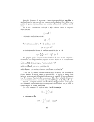 dove Q è il numero di attrattori. Uno stato di equilibrio è instabile ⇔
cambiando anche una sola delle sue componenti, l'evoluzione libera della rete a
partire da questo stato modicato non termina nello stato di equilibrio consid-
erato.
Per le reti a connettività totale (K = N) Kauman calcolò la lunghezza
media dei cicli
τ = 2
N
2 −1
e il numero medio di attrattori
Q =
N
e
Per le reti a connettività K = 2 Kauman trovò
τ = Q =
√
N
un risultato molto diverso da quello ottenuto già per K  4:
τ =
1
2
1
2
+ 2−(2K
+1)
(2K
2K−1 )
−
N
2
Per spiegare questo comportamento suddivise le unità in tre categorie a
seconda del loro comportamento dopo che la rete è entrata in un ciclo qualsiasi:
unità stabili che mantengono l'uscita costante, ∀x0
unità oscillanti con uscita periodica, ∀x0
unità incerte con uscita costante o periodica a seconda di x0
Le reti con K = 2 sono caratterizzate da pochi attrattori, con piccoli bacini
stabili, separati da larghe regioni di unità stabili. Il motivo di questo è nel
fatto che la percentuale di funzioni booleane aventi variabili di ingresso forzanti
(che determinano l'uscita indipendentemente dalle altre variabili di ingresso)
decresce rapidamente col numero di ingressi K.(75% per K=2, 5% per K=4).
Secondo C.Langton le reti a connettività non troppo elevata ma maggiore
di 2 avrebbero le capacità maggiori di reagire a stimoli esterni, cioè in modo né
troppo caotico né troppo prevedibile.
Def. Altri parametri di interesse sono: l'attività media
δ(t) =
1
N
N
i=1
xi(t)
la varianza media
σ2
(t) =
1
N
N
i=1
[xi(t) − xi(t0)]2
15
 
