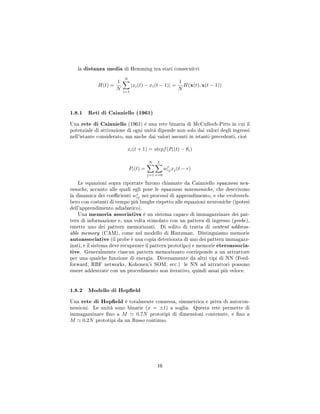 la distanza media di Hemming tra stati consecuitvi
H(t) =
1
N
N
i=1
|xi(t) − xi(t − 1)| =
1
N
H(x(t), x(t − 1))
1.8.1 Reti di Caianiello (1961)
Una rete di Caianiello (1961) è una rete binaria di McCulloch-Pitts in cui il
potenziale di attivazione di ogni unità dipende non solo dai valori degli ingressi
nell'istante considerato, ma anche dai valori assunti in istanti precedenti, cioè
xi(t + 1) = stepf(Pi(t) − θi)
Pi(t) =
N
j=1
L
r=0
wr
ijxj(t − r)
Le equazioni sopra riportate furono chiamate da Caianiello equazioni neu-
roniche, accanto alle quali egli pose le equazioni mnemoniche, che descrivono
la dinamica dei coecienti wr
ij nei processi di apprendimento, e che evolvereb-
bero con costanti di tempo più lunghe rispetto alle equazioni neuroniche (ipotesi
dell'apprendimento adiabatico).
Una memoria associativa è un sistema capace di immagazzinare dei pat-
tern di informazione e, una volta stimolato con un pattern di ingresso (probe),
emette uno dei pattern memorizzati. Di solito di tratta di content address-
able memory (CAM), come nel modello di Hintzman. Distinguiamo memorie
autoassociative (il probe è una copia deteriorata di uno dei pattern immagazz-
inati, e il sistema deve recuperare il pattern prototipo) e memorie eteroassocia-
tive. Generalmente ciascun pattern memorizzato corrisponde a un attrattore
per una qualche funzione di energia. Diversamente da altri tipi di NN (Feed-
forward, RBF networks, Kohonen's SOM, ecc.) le NN ad attrattori possono
essere addestrate con un procedimento non iterativo, quindi assai più veloce.
1.8.2 Modello di Hopeld
Una rete di Hopeld è totalmente connessa, simmetrica e priva di autocon-
nessioni. Le unità sono binarie (x = ±1) a soglia. Questa rete permette di
immagazzinare no a M 0.7N prototipi di dimensioni contenute, e no a
M 0.2N prototipi da un usso continuo.
16
 