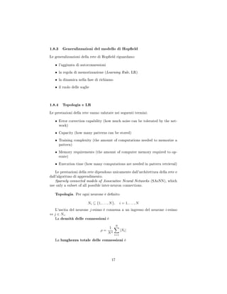 1.8.3 Generalizzazioni del modello di Hopeld
Le generalizzazioni della rete di Hopeld riguardano:
• l'aggiunta di autoconnessioni
• la regola di memorizzazione (Learning Rule, LR)
• la dinamica nella fase di richiamo
• il ruolo delle soglie
1.8.4 Topologia e LR
Le prestazioni della rete vanno valutate nei seguenti termini:
• Error correction capability (how much noise can be tolerated by the net-
work)
• Capacity (how many patterns can be stored)
• Training complexity (the amount of computations needed to memorize a
pattern)
• Memory requirements (the amount of computer memory required to op-
erate)
• Execution time (how many computations are needed in pattern retrieval)
Le prestazioni della rete dipendono unicamente dall'architettura della rete e
dall'algoritmo di apprendimento.
Sparsely connected models of Associative Neural Networks (SAsNN), which
use only a subset of all possible inter-neuron connections.
Topologia. Per ogni neurone è denito
Ni ⊆ {1, . . . , N}, i = 1, . . . , N
L'uscita del neurone j-esimo è connessa a un ingresso del neurone i-esimo
⇔ j ∈ Ni.
La densità delle connessioni è
ρ =
1
N2
N
i=1
|Ni|
La lunghezza totale delle connessioni è
17
 