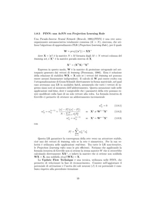 1.8.5 PINN: una AsNN con Projection Learning Rule
Una Pseudo-Inverse Neural Network (Brucoli, 1995)(PINN) è una rete auto-
organizzante autoassociativa totalmente connessa (K = N), sincrona, che uti-
lizza l'algoritmo di apprendimento PLR (Projection Learning Rule), per il quale
W = proj({xs
}) = XX+
dove X = [xs
] è la matrice N × M formata dagli M  N vettori colonna del
training set, e X+
è la matrice pseudo-inversa di X
X+
= (XT
X)−1
XT
Espressa in questo modo, W è la matrice di proiezione ortogonale nel sot-
tospazio generato dai vettori di training (Personnaz, 1986). Essa è soluzione
della relazione di stabilità WX = X solo se i vettori del training set possono
essere assunti linearmente indipendenti. Il calcolo di W può essere svolto con
l'ortogonalizzazione di Gram-Schmidt direttamente in forma matriciale, nel qual
caso avremmo una LR in modalità batch, assumendo che tutti i vettori di in-
gresso siano noti al momento dell'addestramento. Questa assunzione cade nelle
applicazioni real-time, dove è auspicabile che i parametri della rete possano es-
sere modicati sulla base di un solo vettore alla volta. La formula iterativa di
Greville ci permette di ottenere un addestramento incrementale
w0
ij = 0 (1.8.1)
ws
ij = w
(s−1)
ij +
(xs
i − Ps
i )(xs
j − Ps
j )
N −
N
k=1 xs
kPs
k
se Xs
= Ws−1
Xs
(1.8.2)
ws
ij = w
(s−1)
ij se Xs
= Ws−1
Xs
(1.8.3)
con
Ps
i =
N
k=1
ws−1
ki xs
k
Questa LR garantisce la convergenza della rete verso un attrattore stabile,
cioè uno dei vettori di training, solo se la rete è simmetrica. Per la sua ve-
locità è utilizzata nelle applicazioni real-time. Tra tutte le LR non-iterative,
le Projection Learning rules sono le più ecienti. Notiamo che applicando la
formula iterativa di Greville non si ottiene la stessa matrice W che si otterrebbe
calcolando direttamente XX+
, e infatti la matrice che si ottiene non soddisfa
WX = X, ma soddisfa stepf(WX) = X.
La Update Flow Technique è una tecnica, utilizzata nelle PINN, che
permette di velocizzare la fase di riconoscimento. Consiste nell'aggiornare il
potenziale di attivazione e l'uscita dei soli neuroni (J) il cui potenziale è cam-
biato rispetto alla precedente iterazione
19
 
