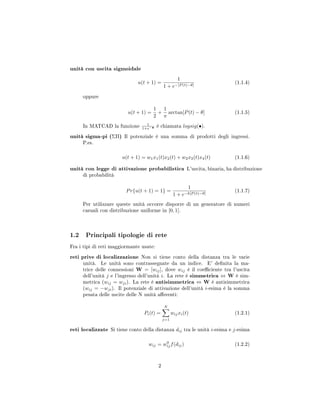 unità con uscita sigmoidale
u(t + 1) =
1
1 + e−[P (t)−θ]
(1.1.4)
oppure
u(t + 1) =
1
2
+
1
π
arctan[P(t) − θ] (1.1.5)
In MATCAD la funzione 1
1+e−• è chiamata logsig(•).
unità sigma-pi (ΣΠ) Il potenziale è una somma di prodotti degli ingressi.
P.es.
u(t + 1) = w1x1(t)x2(t) + w2x3(t)x4(t) (1.1.6)
unità con legge di attivazione probabilistica L'uscita, binaria, ha distribuzione
di probabilità
Pr{u(t + 1) = 1} =
1
1 + e−k[P (t)−θ]
(1.1.7)
Per utilizzare queste unità occorre disporre di un generatore di numeri
casuali con distribuzione uniforme in [0, 1].
1.2 Principali tipologie di rete
Fra i tipi di reti maggiormante usate:
reti prive di localizzazione Non si tiene conto della distanza tra le varie
unità. Le unità sono contrassegnate da un indice. E' denita la ma-
trice delle connessioni W = [wij], dove wij è il coeciente tra l'uscita
dell'unità j e l'ingresso dell'unità i. La rete è simmetrica ⇔ W è sim-
metrica (wij = wji). La rete è antisimmetrica ⇔ W è antisimmetrica
(wij = −wji). Il potenziale di attivazione dell'unità i-esima è la somma
pesata delle uscite delle N unità aerenti:
Pi(t) =
N
j=1
wijxi(t) (1.2.1)
reti localizzate Si tiene conto della distanza dij tra le unità i-esima e j-esima
wij = w0
ijf(dij) (1.2.2)
2
 
