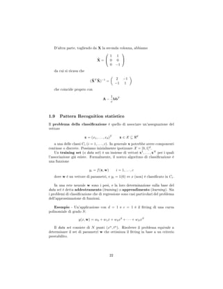 D'altra parte, togliendo da X la seconda colonna, abbiamo
X =


1 1
0 0
0 −1


da cui si ricava che
(XT
X)−1
=
2 −1
−1 1
che coincide proprio con
A −
1
c
bbT
1.9 Pattern Recognition statistico
Il problema della classicazione è quello di associare un'assegnazione del
vettore
x = (x1, . . . , xd)T
x ∈ X ⊆ d
a una delle classi Ci (i = 1, . . . , c). In generale x potrebbe avere componenti
continue o discrete. Possiamo inizialmente ipotizzare X = [0, 1]d
.
Un training set (o data set) è un insieme di vettori x1
, . . . , xN
per i quali
l'associazione già esiste. Formalmente, il nostro algoritmo di classicazione è
una funzione
yi = f(x, w) i = 1, . . . , c
dove w è un vettore di parametri, e yi = 1(0) ⇔ x (non) è classicato in Ci.
In una rete neurale w sono i pesi, e la loro determinazione sulla base del
data set è detta addestramento (training) o apprendimento (learning). Sia
i problemi di classicazione che di regressione sono casi particolari del problema
dell'approssimazione di funzioni.
Esempio - Un'applicazione con d = 1 e c = 1 è il tting di una curva
polinomiale di grado S:
y(x, w) = w0 + w1x + w2x2
+ · · · + wSxS
Il data set consiste di N punti (xn
, tn
). Risolvere il problema equivale a
determinare il set di parametri w che ottimizza il tting in base a un criterio
prestabilito.
22
 