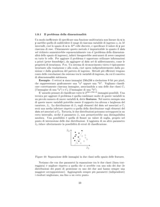 1.9.1 Il problema della dimensionalità
Un modo ineciente di specicare una funzione multivariata non lineare da x in
y sarebbe quello di suddividere il range di ciascuna variabile di ingresso xi in M
intervalli, cioè lo spazio di x in Md
celle discrete, e specicare il valore di y per
ciascuna di esse. Chiaramente questo metodo è impraticabile in quanto il data
set richiesto aumenterebbe esponenzialmente con d (problema della dimension-
alità dello spazio di ingresso), infatti bisognerebbe assicurarsi di avere campioni
su tutte le celle. Per aggirare il problema è opportuno utilizzare informazioni
a priori (prior knowledge), da aggiugere al data set di addestramento, come le
proprietà di invarianza. P.es. Un sistema di riconoscimento visivo è tipicamente
invariante alla traslazione e alla scala, cioè opera indipendentemente dalla po-
sizione e dalla grandezza del pattern di ingresso. Metodi più ecienti tengono
conto delle correlazioni che esistono tra le variabili di ingresso, da cui il concetto
di dimensionalità intrinseca.
Esempio - I vettori x siano immagini 256x256 a risoluzione 8 bit per pixel,
che rappresentano gracamente una a oppure una b. Vogliamo classi-
care correttamente ciascuna immagine, associandola a una delle due classi C1
(l'immagine di una a) e C2 (l'immagine di una b).
E' assurdo pensare di classicare tutte le 2256×256×8
immagini possibili. Una
tecnica per aggirare il problema è quella combinare molte di queste variabili in
un piccolo numero di nuove variabili x, dette features. Nel nostro esempio una
di queste nuove variabili potrebbe essere il rapporto tra altezza e larghezza del
carattere, x1. La distribuzione di x1 sugli elementi del data set associati a C1
avrà una media inferiore rispetto a quella della distribuzione sugli elementi del
data set associati a C2. Tuttavia, le due distribuzioni potranno sovrapporsi in un
certo intervallo, sicché il parametro x1 non permetterebbe una distinguibilità
assoluta. Una possibilità è quella di ssare un valore di soglia, proprio nel
punto di intersezione delle due distribuzioni. L'aggiunta di un altro parametro
x2 riduce ulteriormente la possibilità di errori di classicazione.
Figure 10: Separazione delle immagini in due classi nello spazio delle features.
Notiamo che con due parametri la separazione tra le due classi (linea trat-
teggiata) è migliore rispetto a quella che si avrebbe con uno solo dei due (le
distribuzioni dei punti di proiezione su uno dei due assi hanno sempre una
maggiore sovrapposizione). Aggiungendo sempre più parametri (indipendenti)
i risultati migliorano, ma no a un certo punto.
23
 