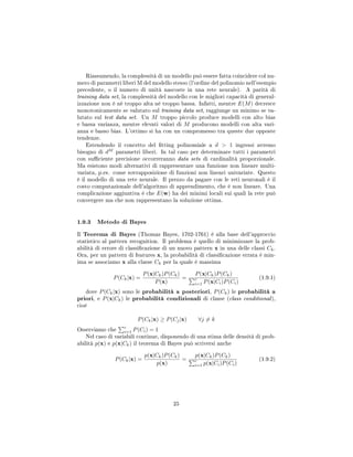 Riassumendo, la complessità di un modello può essere fatta coincidere col nu-
mero di parametri liberi M del modello stesso (l'ordine del polinomio nell'esempio
precedente, o il numero di unità nascoste in una rete neurale). A parità di
training data set, la complessità del modello con le migliori capacità di general-
izzazione non è né troppo alta né troppo bassa. Infatti, mentre E(M) decresce
monotonicamente se valutato sul training data set, raggiunge un minimo se va-
lutato sul test data set. Un M troppo piccolo produce modelli con alto bias
e bassa varianza, mentre elevati valori di M producono modelli con alta vari-
anza e basso bias. L'ottimo si ha con un compromesso tra queste due opposte
tendenze.
Estendendo il concetto del tting polinomiale a d  1 ingressi avremo
bisogno di dM
parametri liberi. In tal caso per determinare tutti i parametri
con suciente precisione occorreranno data sets di cardinalità proporzionale.
Ma esistono modi alternativi di rappresentare una funzione non lineare multi-
variata, p.es. come sovrapposizione di funzioni non lineari univariate. Questo
è il modello di una rete neurale. Il prezzo da pagare con le reti neuronali è il
costo computazionale dell'algoritmo di apprendimento, che è non lineare. Una
complicazione aggiuntiva è che E(w) ha dei minimi locali sui quali la rete può
convergere ma che non rappresentano la soluzione ottima.
1.9.3 Metodo di Bayes
Il Teorema di Bayes (Thomas Bayes, 1702-1761) è alla base dell'approccio
statistico al pattern recognition. Il problema è quello di minimizzare la prob-
abilità di errore di classicazione di un nuovo pattern x in una delle classi Ck.
Ora, per un pattern di features x, la probabilità di classicazione errata è min-
ima se associamo x alla classe Ck per la quale è massima
P(Ck|x) =
P(x|Ck)P(Ck)
P(x)
=
P(x|Ck)P(Ck)
c
i=1 P(x|Ci)P(Ci)
(1.9.1)
dove P(Ck|x) sono le probabilità a posteriori, P(Ck) le probabilità a
priori, e P(x|Ck) le probabilità condizionali di classe (class conditional),
cioè
P(Ck|x) ≥ P(Cj|x) ∀j = k
Osserviamo che
c
i=1 P(Ci) = 1
Nel caso di variabili continue, disponendo di una stima delle densità di prob-
abilità p(x) e p(x|Ck) il teorema di Bayes può scriversi anche
P(Ck|x) =
p(x|Ck)P(Ck)
p(x)
=
p(x|Ck)P(Ck)
c
i=1 p(x|Ci)P(Ci)
(1.9.2)
25
 