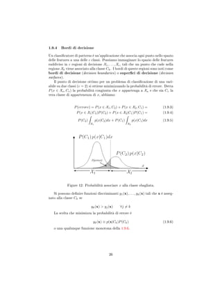 1.9.4 Bordi di decisione
Un classicatore di patterns è un'applicazione che associa ogni punto nello spazio
delle features a una delle c classi. Possiamo immaginare lo spazio delle features
suddiviso in c regioni di decisione X1, . . . , Xc, tali che un punto che cade nella
regione Xk viene associato alla classe Ck. I bordi di queste regioni sono noti come
bordi di decisione (decision boundaries) o superci di decisione (decision
surfaces).
Il punto di decisione ottimo per un problema di classicazione di una vari-
abile su due classi (c = 2) si ottiene minimizzando la probabilità di errore. Detta
P(x ∈ Xu, Cv) la probabilità congiunta che x appartenga a Xu e che sia Cv la
vera classe di appartenenza di x, abbiamo
P(errore) = P(x ∈ X1, C2) + P(x ∈ X2, C1) = (1.9.3)
P(x ∈ X1|C2)P(C2) + P(x ∈ X2|C1)P(C1) = (1.9.4)
P(C2)
X1
p(x|C2)dx + P(C1)
X2
p(x|C1)dx (1.9.5)
Figure 12: Probabilità associare x alla classe sbagliata.
Si possono denire funzioni discriminanti y1(x), . . . , yk(x) tali che x è asseg-
nato alla classe Ck se
yk(x)  yj(x) ∀j = k
La scelta che minimizza la probabilità di errore è
yk(x) ≡ p(x|Ck)P(Ck) (1.9.6)
o una qualunque funzione monotona della 1.9.6.
26
 