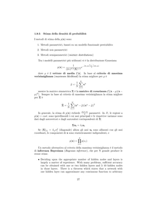 1.9.5 Stima della densità di probabilità
I metodi di stima della p(x) sono
1. Metodi parametrici, basati su un modello funzionale prestabilito
2. Metodi non parametrici
3. Metodi semiparametrici (mixture distributions)
Tra i modelli parametrici più utilizzati vi è la distribuzione Gaussiana
p(x) =
1
(2π)d/2|Σ|1/2
e−
(x−µ)T Σ−1(x−µ)
2
dove µ è il vettore di media E[x]. In base al criterio di massima
verisimiglianza (maximum likelihood) la stima migliore per µ è
µ =
1
N
N
n=1
xn
mentre la matrice simmetrica Σ è la matrice di covarianza E[(x− µ)(x−
µ)T
]. Sempre in base al criterio di massima verisimiglianza la stima migliore
per Σ è
Σ =
1
N
N
n=1
(xn
− µ)(xn
− µ)T
In generale, la stima di p(x) richiede d(d+3)
2 parametri. In X, le regioni a
p(x) = cost. sono iperellissoidi i cui assi principali e le rispettive varianze sono
dati dagli autovettori e dagli autovalori corrispondenti di Σ
Σui = λiui
Se (Σ)ij = δijσ2
i (diagonale) allora gli assi ui sono allineati con gli assi
coordinati, le componenti di x sono statisticamente indipendenti, e
p(x) =
d
i=1
p(xi)
Un metodo alternativo al criterio della massima verisimiglianza è il metodo
di inferenza Bayesiana (Bayesian inference), che per N grande produce le
stesse stime.
• Deciding upon the appropriate number of hidden nodes and layers is
largely a matter of experience. With many problems, sucient accuracy
can be obtained with one or two hidden layers and 510 hidden nodes
in those layers. There is a theorem which states that a network with
one hidden layer can approximate any continuous function to arbitrary
27
 
