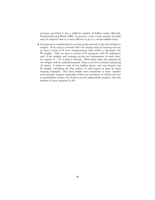 accuracy, provided it has a sucient number of hidden nodes (Hornick,
Stinchcombe and White 1990). In practice, such a large number of nodes
may be required that it is more ecient to go to a second hidden layer.
• An important consideration in setting up the network is the ratio of data to
weights. If we train a network with one output using N training vectors,
we have a total of N error measurements with which to determine the
W weights. Thus we have a system of N equations with W unknowns,
and, if the weights and training vectors are independent of each other,
we require N  W to nd a solution. With fewer data the solution for
the weights will be underdetermined. Thus a 10:5:5:1 network (indicating
10 inputs, 5 nodes in each of two hidden layers, and one output) has
91 weights (including the bias nodes), so will require at least as many
training examples. The data/weight ratio estimation is more complex
with multiple outputs (especially if they are correlated, as will be the case
in probabilistic mode), but if there are two independent outputs, then the
number of error measures is 2N.
28
 