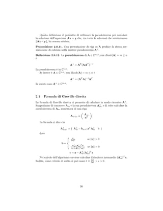 Questa denizione ci permette di utilizzare la pseudoinversa per calcolare
la soluzione dell'equazione Ax = y che, tra tutte le soluzioni che minimizzano
Ax − y , ha norma minima.
Proposizione 2.0.11. Una permutazione di riga in A produce la stessa per-
mutazione di colonna nella matrice pseudoinversa A+
.
Denizione 2.0.12. La pseudoinversa di A ∈ Cm,n
, con Rank(A) = m ≤ n
è
A+
= AT
(AAT
)−1
La pseudoinversa è in Cn,m
.
Se invece è A ∈ Cn,m
, con Rank(A) = m ≤ n è
A+
= (AT
A)−1
AT
In questo caso A+
∈ Cm,n
.
2.1 Formula di Greville diretta
La formula di Greville diretta ci permette di calcolare in modo ricorsivo A+
.
Supponiamo di conoscere Am e la sua pseudoinversa A+
m, e di voler calcolare la
pseudoinversa di Am aumentata di una riga
Am+1 ≡
Am
aT
La formula ci dice che
A+
m+1 = A+
m − bm+1aT
A+
m b
dove
b =



c
c 2 se c  0
A+
m(A+
m)T
a
1+ (A+
m)T a 2
se c = 0
c = a − AT
m(A+
m)T
a
Nel calcolo dell'algoritmo conviene calcolare il risultato intermedio (A+
m)T
a.
Inoltre, come criterio di scelta si può usare t ≡ c
a   0.
30
 