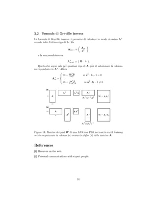 2.2 Formula di Greville inversa
La formula di Greville inversa ci permette di calcolare in modo ricorsivo A+
avendo tolto l'ultima riga di A. Sia
Am+1 ≡
Am
aT
e la sua pseudoinversa
A+
m+1 ≡ B b
Quello che segue vale per qualsiasi riga di A, pur di selezionare la colonna
corrispondente in A+
. Allora
A+
m =



B − bbT
B
b 2 se aT
· b − 1 = 0
B + baT
B
1−aT ·b
se aT
· b − 1 = 0
Figure 13: Matrice dei pesi W di una ANN con PLR nei casi in cui il training
set sia organizzato in colonne (a) ovvero in righe (b) della matrice A.
References
[1] Resurces on the web.
[2] Personal communications with expert people.
31
 