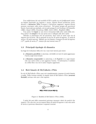 Una suddivisione dei vari modelli di NN è quella tra reti feedforward (esiste
un legame funzionale tra ingresso e uscita, ingressi diversi producono uscite
diverse) e Attractor NNs (l'output è l'attrattore raggiunto, ingressi diversi
possono convergere sullo stesso attrattore). Nel primo gruppo gli associatori
lineari, il perceptrone multiplo, nel secondo gruppo le reti booleane, di Caianiello
(1961), Amari (1972), Grossberg (1969), Little (1974) , Hopeld (1982).
Una unità è di input se non riceve retroazioni dalle altre unità della rete.
Una unità è di output se la sua uscita non è collegata alle altre unità.
Talvolta si presentano reti ad attrattori, dove tutte le unità sono sia di
ingresso che di uscita. Ma in generale la rete ha M unità di ingresso, N unità di
uscita e H unità nascoste. Quindi, per reti binarie, il numero di stati di ingresso
è 2M
, quello di uscita 2N
, mentre gli stati interni sono 2H
.
1.3 Principali tipologie di dinamica
La legge di evoluzione della rete tra i suoi stati interni può essere
• a dinamica parallela (o sincrona, o di Little) se tutte le unità aggiornano
l'uscita negli stessi istanti
• a dinamica sequenziale (o asincrona, o di Hopeld) se a ogni istante
solo una unità scelta a caso aggiorna l'uscita. Un'alternativa è stabilire
un ordine sso con cui le unità vengono aggiornate.
1.4 Reti binarie di McCulloch e Pitts
Le reti di McCulloch e Pitts sono reti completamente connesse di unità binarie
a soglia. Nella versione iniziale, le singole unità di McCulloch e Pitts (neuroni
formali) avevano solo uno o due ingressi.
Figure 2: Modello di McCulloch e Pitts (1943).
I valori dei pesi delle connessioni potevano assumere valori sia positivi che
negativi. Per una rete con un numero nito di unità di ingresso e una sola unità
di uscita si poterono dimostrare i seguenti teoremi:
4
 