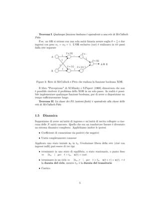 Teorema I. Qualunque funzione booleana è equivalente a una rete di McCulloch-
Pitts
P.es. un OR si ottiene con una sola unità binaria avente soglia θ = 1
2 e due
ingressi con peso w1 = w2 = 1. L'OR esclusivo (xor) è realizzato in tre passi
dalla rete seguente
Figure 3: Rete di McCulloch e Pitts che realizza la funzione booleana XOR.
Il libro Perceptrons di M.Minsky e S.Papert (1969) dimostrava che non
è possibile risolvere il problema dello XOR in un solo passo. In realtà è possi-
bile implementare qualunque funzione booleana, pur di avere a disposizione un
tempo sucientemente lungo.
Teorema II. La classe dei FA (automi niti) è equivalente alla classe delle
reti di McCulloch-Pitts
1.5 Dinamica
Supponiamo di avere un'unità di ingresso e un'unità di uscita collegate a cias-
cuna delle N unità nascoste. Quello che era un trasduttore lineare è diventato
un sistema dinamico complesso. Applichiamo inoltre le ipotesi
• Coecienti di connessione sia positivi che negativi
• Unità completamente connesse
Applicato uno stato iniziale x0 in t0, l'evoluzione libera della rete (cioè con
ingressi nulli) può essere di tre tipi
• terminante in uno stato di equilibrio, o stato stazionario, o punto sso
⇔ ∃ttr | per t  ttr x(t) = cost.
• terminante in un ciclo ⇔ ∃ttr, τ | per t  ttr x(t + τ) = x(t). τ è
la durata del ciclo, mentre ttr è la durata del transitorio
• Caotico
5
 