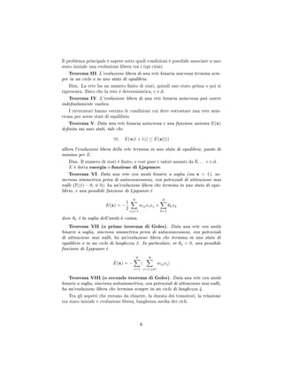 Il problema principale è sapere sotto quali condizioni è possibile associare a uno
stato iniziale una evoluzione libera tra i tipi citati.
Teorema III. L'evoluzione libera di una rete binaria sincrona termina sem-
pre in un ciclo o in uno stato di equilibrio
Dim. La rete ha un numero nito di stati, quindi uno stato prima o poi si
ripresenta. Dato che la rete è deterministica, c.v.d.
Teorema IV. L'evoluzione libera di una rete binaria asincrona può essere
indenitamente caotica
I ricercatori hanno cercato le condizioni cui deve sottostare una rete asin-
crona per avere stati di equilibrio
Teorema V. Data una rete binaria asincrona e una funzione univoca E(x)
denita sui suoi stati, tale che
∀t, E(x(t + 1)) ≤ E(x(t))
allora l'evoluzione libera della rete termina in uno stato di equilibrio, punto di
minimo per E.
Dim. Il numero di stati è nito, e così pure i valori assunti da E. . . c.v.d.
E è detta energia o funzione di Ljapunov.
Teorema VI. Data una rete con unità binarie a soglia (sia x = 1), as-
incrona simmetrica priva di autoconnessioni, con potenziali di attivazione mai
nulli (Pi(t) − θi = 0), ha un'evoluzione libera che termina in uno stato di equi-
librio, e una possibile funzione di Ljapunov è
E(x) = −
1
2
N
i,j=1
wijxixj +
N
k=1
θkxk
dove θk è la soglia dell'unità k-esima.
Teorema VII (o primo teorema di Goles). Data una rete con unità
binarie a soglia, sincrona simmetrica priva di autoconnessioni, con potenziali
di attivazione mai nulli, ha un'evoluzione libera che termina in uno stato di
equilibrio o in un ciclo di lunghezza 2. In particolare, se θk = 0, una possibile
funzione di Ljapunov è
E(x) = −
N
i=1
|
N
j=1,j=i
wijxj|
Teorema VIII (o secondo teorema di Goles). Data una rete con unità
binarie a soglia, sincrona antisimmetrica, con potenziali di attivazione mai nulli,
ha un'evoluzione libera che termina sempre in un ciclo di lunghezza 4.
Tra gli aspetti che restano da chiarire, la durata dei transitori, la relazione
tra stato iniziale e evoluzione libera, lunghezza media dei cicli.
6
 