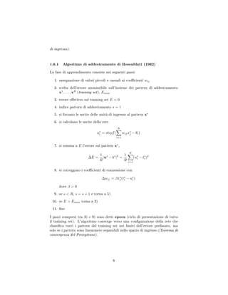 di ingresso).
1.6.1 Algoritmo di addestramento di Rosenblatt (1962)
La fase di apprendimento consiste nei seguenti passi:
1. assegnazione di valori piccoli e casuali ai coecienti wij
2. scelta dell'errore ammissibile sull'insieme dei pattern di addestramento
x1
, . . . , xR
(training set), Emax
3. errore eettivo sul training set E = 0
4. indice pattern di addestramento s = 1
5. si forzano le uscite delle unità di ingresso al pattern xs
6. si calcolano le uscite della rete
us
i = stepf(
N
i=1
wijxs
j − θi)
7. si somma a E l'errore sul pattern xs
,
∆E =
1
R
|us
− ts
|2
=
1
R
N
i=1
(us
i − ts
i )2
8. si correggono i coecienti di connessione con
∆wij = βxs
j(ts
i − us
i )
dove β  0
9. se s  R, s = s + 1 e torna a 5)
10. se E  Emax torna a 3)
11. ne
I passi compresi tra 3) e 9) sono detti epoca (ciclo di presentazione di tutto
il training set). L'algoritmo converge verso una congurazione della rete che
classica tutti i pattern del training set nei limiti dell'errore pressato, ma
solo se i pattern sono linearmete separabili nello spazio di ingresso (Teorema di
convergenza del Preceptrone).
8
 