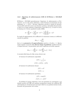 1.6.2 Algoritmo di addestramento LMS di B.Widrow e M.E.Ho
(1961)
B.Widrow e M.E.Ho generalizzarono l'algoritmo di addestramento ai Per-
ceptroni, con un solo strato adattativo, aventi funzione di attivazione di tipo
qualunque (ui = f(Pi)). Siccome l'algoritmo prevede il calcolo di derivate,
l'uscita delle unità deve essere una funzione continua e derivabile del potenziale,
a valori in un range pressato (supponiamo l'intervallo [0, 1]). L'errore su tutto
il training set è l'errore quadratico medio (MSE)
E =
R
s=1
Es
=
1
2
R
s=1
|us
− ts
|2
=
1
2
R
s=1
N
i=1
(us
i − ts
i )2
La regola di aggiornamento dei coecienti di connessione somma ai coecienti
correnti la quantità
∆wij = −η
∂E
∂wij
dove η è un parametro di apprendimento, positivo e di solito  1. Questa
regola esprime il metodo della discesa lungo il gradiente (gradient descent,
o steepest descent). La precedente può essere esplicitata nel modo seguente
∆wij = −η
R
s=1
(us
i − ts
i )f (
M
j=1
wijxs
j − θi)xs
j
A seconda della forma di f(•) avremo diversi casi:
• funzione di trasferimento sigmoidale
f(P) =
1
1 + e−P
f (P) = f(P)[1 − f(P)]
• funzione di trasferimento lineare
f(P) = αP
f (P) = α
• funzione di trasferimento iperbolica
f(P) = tanh(P)
f (P) = 1 − f(P)2
Il problema di questo algoritmo è che non garantisce la convergenza a un
minimo assoluto di E(W) per qualsiasi assegnazione iniziale dei coecienti W
e del training set. Il sistema può convergere infatti su un qualsiasi minimo locale,
fornendo una prestazione non ottima.
9
 