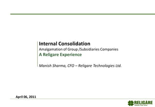 Internal Consolidation
Amalgamation of Group /Subsidiaries Companies
A Religare Experience
Manish Sharma, CFO – Religare Technologies Ltd.
April 06, 2011
 