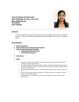 JOEYLYN ROWEEN DELPRADO ORO
Abdul Walid Bldg, Bur Dubai , Dubai, UAE
jhhoy_31@yahoo.com
055-1805854
DHA-P-0020648
OBJECTIVES:
To be given opportunity to prove my competence and be accepted by your company. To be able to
acquire a job that can fully develop personality and human relation skills, as well as satisfying
interest.
WORK EXPERIENCE:
 Medcare Hospital LLC
 Medcare Medical Center (Discovery Gardens Branch)
 (Joint Comission International Accredited
 Registered Nurse/Dental Assistant
 April 26, 2015 until present
 Job functions:
 Dental
 Serving as an infection control officer, developing infection control protocol and preparing and
sterilizing instruments and equipment
 Assisting in Composite fillings and restorations, Advance Scaling and Polishing ,Root Canals, Crown
,Inlays, Onlays, Veneers preparation and fixing, Normal and Surgical Extractions (Impacted wisdom
tooth,root,stumps,fractures.
 Circulating procedures/Assisting under General Anesthesia (bone grafting, implants, closed sinus
lift)
 Ensures that the surgical areas and equipment are regularly cleaned and maintained, including
aspiration systems and autoclaves.
 Maintaining accurate records and ensure the recording methods are used in line with agreed
practice policy.
 
