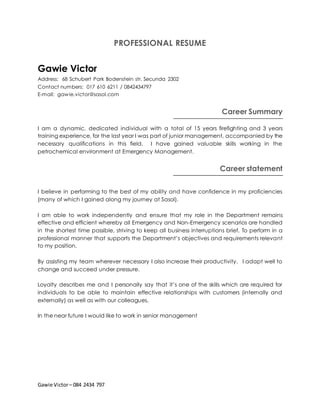 Gawie Victor– 084 2434 797
PROFESSIONAL RESUME
Gawie Victor
Address: 68 Schubert Park Bodenstein str. Secunda 2302
Contact numbers: 017 610 6211 / 0842434797
E-mail: gawie.victor@sasol.com
Career Summary
I am a dynamic, dedicated individual with a total of 15 years firefighting and 3 years
training experience, for the last year I was part of junior management, accompanied by the
necessary qualifications in this field. I have gained valuable skills working in the
petrochemical environment at Emergency Management.
Career statement
I believe in performing to the best of my ability and have confidence in my proficiencies
(many of which I gained along my journey at Sasol).
I am able to work independently and ensure that my role in the Department remains
effective and efficient whereby all Emergency and Non-Emergency scenarios are handled
in the shortest time possible, striving to keep all business interruptions brief. To perform in a
professional manner that supports the Department’s objectives and requirements relevant
to my position.
By assisting my team wherever necessary I also increase their productivity. I adapt well to
change and succeed under pressure.
Loyalty describes me and I personally say that it’s one of the skills which are required for
individuals to be able to maintain effective relationships with customers (internally and
externally) as well as with our colleagues.
In the near future I would like to work in senior management
 