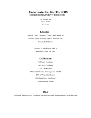 Paula Loats, RN, BS, FCS, CCDS
Samrexbentleybuddy@gmail.com
2347 Worthington Road
Maitland, FL 32751
407) 335-0663
Education
Somerset County Community College, NorthBranch, NJ
Associate Degree in Nursing, 1986-87, Presidents List;
Graduated with Honors
University of Saint Francis, Joliet, IL
Bachelors in Health Arts, 2002
Certifications
2005 Brady Certification
2007 Tachy Certification
2007 CRT Certified
2009 Certified Cardiac Device Specialist /IBHRE
2009 EP ProductCertification
2009 Ensite Navex Certification
2010 Leadership Training
Skills
Proficient in Microsoft Excel, Power Point, and Word, I-Extend, and Presentations, NCDR Data Base
 