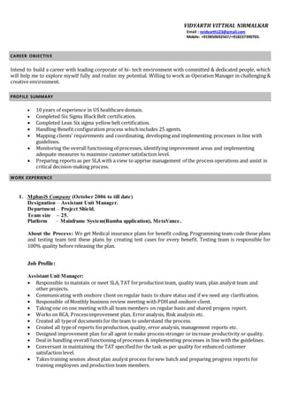 VIDYARTH VITTHAL NIRMALKAR
Email : nvidyarth123@gmail.com
Mobile: +919850692567/+918237390703.
CAREER OBJECTIVE
Intend to build a career with leading corporate of hi- tech environment with committed & dedicated people, which
will help me to explore myself fully and realize my potential. Willing to work as Operation Manager in challenging &
creative environment.
PROFILE SUMMARY
 10 years of experience in US healthcare domain.
 Completed Six Sigma BlackBelt certification.
 Completed Lean Six sigma yellow belt certification.
 Handling Benefit configuration process whichincludes 25 agents.
 Mapping clients’ requirements and coordinating, developing and implementing processes in line with
guidelines.
 Monitoring the overall functioning of processes, identifying improvement areas and implementing
adequate measures to maximize customer satisfaction level.
 Preparing reports as per SLA with a view to apprise management of the process operations and assist in
critical decision-making process.
WORK EXPERIENCE
1. MphasiS Company (October 2006 to till date)
Designation – Assistant Unit Manager.
Department – Project Shield.
Team size – 25.
Platform – Mainframe System(Rumba application), MetaVance.
About the Process: We get Medical insurance plans for benefit coding. Programming team code those plans
and testing team test these plans by creating test cases for every benefit. Testing team is responsible for
100% quality before releasing the plan.
Job Profile:
Assistant Unit Manager:
 Responsible tomaintain or meet SLA, TAT forproduction team, quality team, plan analyst team and
other projects.
 Communicating with onshore client on regular basis to share status and if we need any clarification.
 Responsible of Monthly business review meeting with PDHand onshore client.
 Taking one on one meeting with all team members on regular basis and shared progess report.
 Works on RCA, Processimprovement plan, Erroranalysis, Risk analysis etc.
 Created all typeof documents for the team to understand the process.
 Created all typeof reports forproduction, quality, error analysis, management reports etc.
 Designed improvement plan forall agent to make process stronger or increase productivity or quality.
 Deal in handling overall functioning of processes & implementing processes in line with the guidelines.
 Conversant in maintaining the TAT specified for the task as per quality for enhanced customer
satisfaction level.
 Takes training session about plan analyst process fornew batch and preparing progress reports for
training employees and production team members.
 