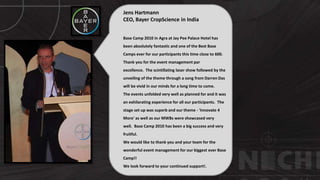 © http://www.thenichegroup.in
Jens Hartmann
CEO, Bayer CropScience in India
Base Camp 2010 in Agra at Jay Pee Palace Hotel has
been absolutely fantastic and one of the Best Base
Camps ever for our participants this time close to 600.
Thank you for the event management par
excellence. The scintillating laser show followed by the
unveiling of the theme through a song from Darren Das
will be vivid in our minds for a long time to come.
The events unfolded very well as planned for and it was
an exhilarating experience for all our participants. The
stage set up was superb and our theme - 'Innovate 4
More' as well as our MWBs were showcased very
well. Base Camp 2010 has been a big success and very
fruitful.
We would like to thank you and your team for the
wonderful event management for our biggest ever Base
Camp!!
We look forward to your continued support!.
 