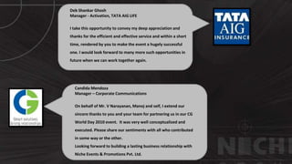Deb Shankar Ghosh
Manager - Activation, TATA AIG LIFE
I take this opportunity to convey my deep appreciation and
thanks for the efficient and effective service and within a short
time, rendered by you to make the event a hugely successful
one. I would look forward to many more such opportunities in
future when we can work together again.
Candida Mendoza
Manager – Corporate Communications
On behalf of Mr. V Narayanan, Manoj and self, I extend our
sincere thanks to you and your team for partnering us in our CG
World Day 2010 event. It was very well conceptualized and
executed. Please share our sentiments with all who contributed
in some way or the other.
Looking forward to building a lasting business relationship with
Niche Events & Promotions Pvt. Ltd.
 