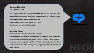 Ranjana Choudhary
Vice President - Y & R
I am happy to inform that Fabian (Global CMO – CP) was very impressed with
the setup and the learnings at the India Alive Sensorium. So I wanted to thank
you and your team in making it all come to life.
It was hard work but it came together very well.
Look forward to working with you again.
Nivedita Desai
Head – Perfumery Division – Firmenich Aromatics
I was so pleased with the level of engagement of the guests in the India Alive
Sensorium. Especially, Fabian was clearly picking all the key market insights.
It was great to work together with Team Niche to bring the Sensorium to life so
creatively. I look forward to creating an even bigger impact for the October visit
of Mr. Ian Cook.
 