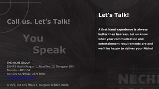 A first hand experience is always
better than hearsay. Let us know
what your communication and
entertainment requirements are and
we’ll be happy to deliver your Niche!
Call us. Let’s Talk!
THE NICHE GROUP
55/443 Motilal Nagar - 1, Road No. 10, Goregaon (W)
Mumbai - 400 104
Tel.: 022 65719042, 2871 0503
www.thenichegroup.in
G 19/3, DLF City Phase 1, Gurgaon 122002, INDIA
Let’s Talk!
You
Speak
 