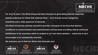 © http://www.thenichegroup.in
For over 8 years, The Niche Group has been focused on generating desired responses
among audiences for those that address them – from brands across categories,
industries and a wide spectrum of services.
The Niche Group has actively evolved to provide a bouquet of services that delivers
excellence in communication and entertainment and has been providing clients continued
satisfaction in its execution which is evident in our low client attrition – which has in turn
encouraged us to consistently diversify.
We welcome you to find our Niche that interests you!
 