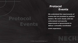 © http://www.thenichegroup.in
We understand the requirements of
events that are presided by political
leaders. We work closely with law
enforcement and security
departments of governments to
deliver a smoothly coordinated
event experience.
Protocol
Events
Protocol
Events
 