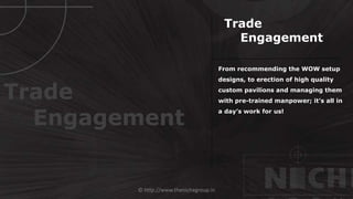 © http://www.thenichegroup.in
From recommending the WOW setup
designs, to erection of high quality
custom pavilions and managing them
with pre-trained manpower; it’s all in
a day’s work for us!
Trade
Engagement
Trade
Engagement
 