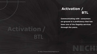 © http://www.thenichegroup.in
Communicating with consumers
on-ground is a proficiency that has
been one of the flagship services
through the years.
Activation /
BTL
Activation /
BTL
 