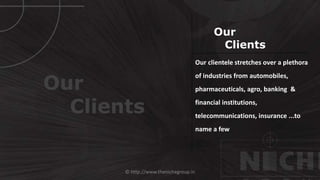 © http://www.thenichegroup.in
Our
Clients
Our clientele stretches over a plethora
of industries from automobiles,
pharmaceuticals, agro, banking &
financial institutions,
telecommunications, insurance ...to
name a few
Our
Clients
 