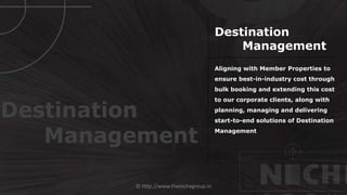 © http://www.thenichegroup.in
Aligning with Member Properties to
ensure best-in-industry cost through
bulk booking and extending this cost
to our corporate clients, along with
planning, managing and delivering
start-to-end solutions of Destination
Management
Destination
Management
Destination
Management
 