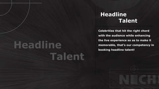 Celebrities that hit the right chord
with the audience while enhancing
the live experience so as to make it
memorable, that’s our competency in
booking headline talent!
Headline
Talent
Headline
Talent
 