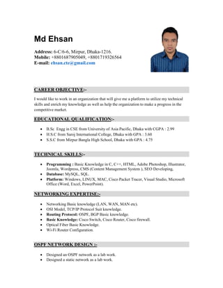 Md Ehsan
Address: 6-C/6-6, Mirpur, Dhaka-1216.
Mobile: +8801687905049, +8801719326564
E-mail: ehsan.cte@gmail.com
CAREER OBJECTIVE:-
I would like to work in an organization that will give me a platform to utilize my technical
skills and enrich my knowledge as well as help the organization to make a progress in the
competitive market.
EDUCATIONAL QUALIFICATION:-
 B.Sc Engg in CSE from University of Asia Pacific, Dhaka with CGPA : 2.99
 H.S.C from Saroj International College, Dhaka with GPA : 3.60
 S.S.C from Mirpur Bangla High School, Dhaka with GPA : 4.75
TECHNICAL SKILLS:-
 Programming : Basic Knowledge in C, C++, HTML, Adobe Photoshop, Illustrator,
Joomla, Wordpress, CMS (Content Management System ), SEO Developing,
 Database: MySQL, SQL.
 Platform: Windows, LINUX, MAC, Cisco Packet Tracer, Visual Studio, Microsoft
Office (Word, Excel, PowerPoint).
NETWORKING EXPERTISE:-
 Networking Basic knowledge (LAN, WAN, MAN etc).
 OSI Model, TCP/IP Protocol Suit knowledge.
 Routing Protocol: OSPF, BGP Basic knowledge.
 Basic Knowledge: Cisco Switch, Cisco Router, Cisco firewall.
 Optical Fiber Basic Knowledge.
 Wi-Fi Router Configuration.
OSPF NETWORK DESIGN :-
 Designed an OSPF network as a lab work.
 Designed a static network as a lab work.
 