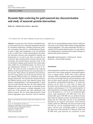 ORIGINAL PAPER
Dynamic light scattering for gold nanorod size characterization
and study of nanorod–protein interactions
Helin Liu & Nickisha Pierre-Pierre & Qun Huo
# The Author(s) 2012. This article is published with open access at SpringerLink.com
Abstract In recent years, there has been considerable inter-
est and research activity in using gold nanoparticle materials
for biomedical applications including biomolecular detec-
tion, bioimaging, drug delivery, and photothermal therapy.
In order to apply gold nanoparticles in the real biological
world, we need to have a better understanding of the poten-
tial interactions between gold nanoparticle materials and
biomolecules in vivo and in vitro. Here, we report the use
of dynamic light scattering (DLS) for gold nanorods char-
acterization and nanorod–protein interaction study. In the
size distribution diagram, gold nanorods with certain aspect
ratios exhibit two size distribution peaks, one with an aver-
age hydrodynamic diameter at 5–7 nm, and one at 70–
80 nm. The small size peak is attributed to the rotational
diffusion of the nanorods instead of an actual dimension of
the nanorods. When proteins are adsorbed to the gold nano-
rods, the average particle size of the nanorods increases and
the rotational diffusion-related size distribution peak also
changes dramatically. We examined the interaction between
four different proteins, bovine serum albumin, human serum
albumin, immunoglobulin G, and immunoglobulin A (IgA)
with four gold nanorods that have the same diameter but
different aspect ratios. From this study, we found that protein
adsorption to gold nanorods is strongly dependent on the
aspect ratio of the nanorods, and varies significantly from
protein to protein. The two serum albumin proteins caused
nanorod aggregation upon interaction with the nanorods,
while the two immunoglobulin proteins formed a stable pro-
tein corona on the nanorod surface without causing significant
nanorod aggregation. This study demonstrates that DLS is a
valuable tool for nanorod characterization. It reveals informa-
tion complementary to molecular spectroscopic techniques on
gold nanorod–protein interactions.
Keywords Gold nanoparticle . Gold nanorod . Protein
interaction . Dynamic light scattering
Introduction
Gold nanoparticle materials have attracted considerable at-
tention due to their unique properties and potential applica-
tions as optical probes. Within their surface plasmon
resonance (SPR) wavelength region, gold nanoparticles ab-
sorb and/or scatter light intensely, and such properties make
them excellent optical materials for bioimaging, biomolec-
ular detection, and photothermal therapy [1–4]. Gold nano-
particles can be made in a wide range of shapes and
geometries such as spherical particles, nanorods, nanoshells,
nanostars, and nanocages [5–10]. The optical properties of
gold nanoparticles are strongly dependent on the shape and
size of the particles [11–13]. For in vivo biomedical appli-
cations, gold nanoparticles with SPR band in the near-
infrared (IR) region (700–900 nm) are preferred because
light within this spectrum window can penetrate tissue more
deeply than the visible light, and also is not substantially
absorbed by the aqueous environment. Gold nanorods
(GNRs) exhibit two SPR bands, the transverse band around
520–600 nm, and the longitudinal band in the near IR
region, with the exact wavelength tunable by controlling
the aspect ratio of the nanorods [13]. Because of their near
IR SPR band, gold nanorods are considered as more
Helin Liu and Nickisha Pierre-Pierre made equal contributions to this
work.
H. Liu :N. Pierre-Pierre :Q. Huo (*)
NanoScience Technology Center, Department of Chemistry
and Burnett School of Biomedical Science,
University of Central Florida,
Orlando, FL 32826, USA
e-mail: qun.huo@ucf.edu
Gold Bull
DOI 10.1007/s13404-012-0067-4
 