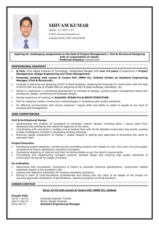 SHIVAM KUMAR
Mobile: +91- 8961711975
E-Mail: shivam.hit@gmail.com
LinkedIn Profile: SHIVAM KUMAR
Aspiring for challenging assignments in the field of Project Management / Civil & Structural Designing
with an organization of repute.
Preferred Industry: Construction
PROFESSIONAL SNAPSHOT
• B.Tech. from Haldia Institute of Technology, Haldia(West Bengal) with over 4.5 years of experience in Project
Management, Design Engineering and Team Management.
• Presently working with Larsen & Toubro ECC (MMH IC), Kolkata (India) as Assistant Engineering
Manager (Civil & Structural).
• Involved in planning and designing of RCC & Steel buildings, releasing the drawings for construction with the help
of AUTO-CAD and use of STAAD-PRO for designing of RCC & Steel buildings, estimation, etc.
• Hands on experience in overseeing development of concepts & designs, guiding project management teams and
procedures, design, architecture & landscape design.
• Gained experience of working on AutoCAD, STAAD Pro & REVIT STRUCTURE.
• Flair for adopting modern construction methodologies in compliance with quality standards.
• An effective communicator with strong analytical / logical skills and ability to relate to people at any level of
business and management.
CORE COMPETENCIES
Civil & Architectural Design
• Spearheading the creation of conceptual & schematic interior designs including plans / layout plans their
elevations and interfacing with clients for approval of the same.
• Coordinating with contractors / builders and providing them with all the detailed construction documents; guiding
a team of designers involved in developing working drawings.
• Ensuring regular preparation of change / update designs & getting spot approvals & forwarding the same to
execution team.
Project Execution
• Developing project baselines; monitoring and controlling projects with respect to cost, time over-runs and quality
compliance to ensure satisfactory execution of projects.
• Overseeing designing of interiors and their furnishing details as per the client’s requirements.
• Formulating and implementing stringent systems, detailed design and ensuring high quality standards of
construction during all the stages of project.
Co-ordination
• Networking with Consultants, Contractors & Clients to ascertain technical specifications, construction related
essentials, based on the prevalent rules.
• Liaising with Statutory Authorities for availing mandatory sanctions.
• Driving a team of multi-disciplinary professionals and liaising with the client at all stages of the project for
securing approvals, finalization of specifications, reporting progress and final handover.
CAREER CONTOUR
Since Jul’10 with Larsen & Toubro ECC (MMH IC), Kolkata
Growth Path:
Jul’10 – Jun’11 : Graduate Engineer Trainee
July’11-Dec’13 : Senior Design Engineer
Since Jan’14 : Assistant Engineering Manager
 