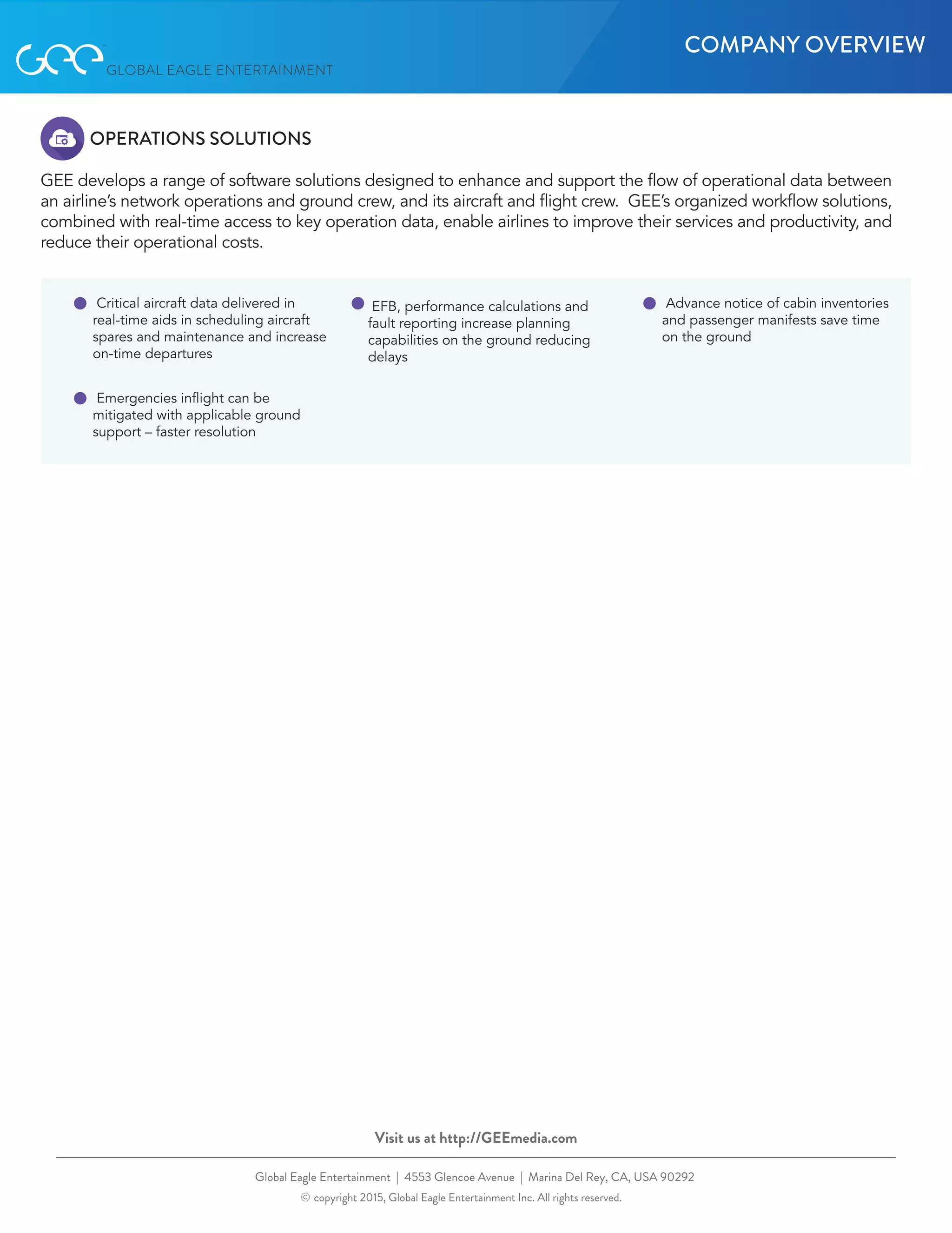 OPERATIONS SOLUTIONS
GEE develops a range of software solutions designed to enhance and support the flow of operational data between
an airline’s network operations and ground crew, and its aircraft and flight crew.  GEE’s organized workflow solutions,
combined with real-time access to key operation data, enable airlines to improve their services and productivity, and
reduce their operational costs.
Global coverage
Delivers IFE direct to passenger
PED’s or seatback screens
Flying on more than 600 aircraft world
wide
Unsurpassed network monitoring
and reporting service
Ku-based service, operated by the
leading technicians and engineers
in the business
Fastest IFEC solution on the market
with (HTS) spot beam-based
systems
Global Eagle Entertainment | 4553 Glencoe Avenue | Marina Del Rey, CA, USA 90292
© copyright 2015, Global Eagle Entertainment Inc. All rights reserved.
Visit us at http://GEEmedia.com
EFB, performance calculations and
fault reporting increase planning
capabilities on the ground reducing
delays
Emergencies inflight can be
mitigated with applicable ground
support – faster resolution
Advance notice of cabin inventories
and passenger manifests save time
on the ground
Critical aircraft data delivered in
real-time aids in scheduling aircraft
spares and maintenance and increase
on-time departures
COMPANY OVERVIEW
 