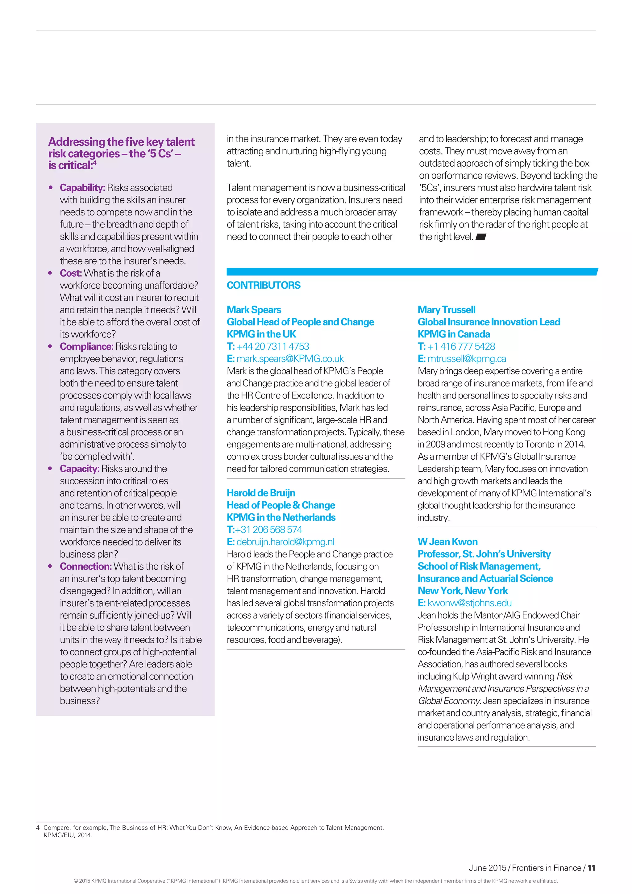 June 2015 / Frontiers in Finance / 11
4	 Compare, for example, The Business of HR: What You Don’t Know, An Evidence-based Approach to Talent Management,
KPMG/EIU, 2014.
intheinsurancemarket.Theyareeventoday
attractingandnurturinghigh-flyingyoung
talent.
Talentmanagementisnowabusiness-critical
processforeveryorganization.Insurersneed
toisolateandaddressamuchbroaderarray
oftalentrisks,takingintoaccountthecritical
needtoconnecttheirpeopletoeachother
andtoleadership;toforecastandmanage
costs.Theymustmoveawayfroman
outdatedapproachofsimplytickingthebox
onperformancereviews.Beyondtacklingthe
‘5Cs’,insurersmustalsohardwiretalentrisk
intotheirwiderenterpriseriskmanagement
framework –therebyplacinghumancapital
riskfirmlyontheradaroftheright peopleat
therightlevel.
Addressingthefivekeytalent
riskcategories –the‘5Cs’ –
is critical:4
•	 Capability:Risksassociated
withbuildingtheskillsaninsurer
needstocompetenowandinthe
future –thebreadthanddepthof
skillsandcapabilitiespresentwithin
aworkforce,andhowwell-aligned
thesearetotheinsurer’sneeds.
•	 Cost:Whatistheriskofa
workforcebecomingunaffordable?
Whatwillitcostaninsurertorecruit
andretainthepeopleitneeds?Will
itbeabletoaffordtheoverallcostof
itsworkforce?
•	 Compliance:Risksrelatingto
employeebehavior,regulations
andlaws.Thiscategorycovers
boththeneedtoensuretalent
processescomplywithlocallaws
andregulations,aswellaswhether
talentmanagementisseenas
abusiness-criticalprocessoran
administrativeprocesssimplyto
‘be compliedwith’.
•	 Capacity:Risksaroundthe
successionintocriticalroles
andretentionofcriticalpeople
andteams.Inotherwords,will
aninsurerbeabletocreateand
maintainthesizeandshapeofthe
workforceneededtodeliverits
businessplan?
•	 Connection:Whatistheriskof
aninsurer’stoptalentbecoming
disengaged?Inaddition,willan
insurer’stalent-relatedprocesses
remainsufficientlyjoined-up?Will
itbeabletosharetalentbetween
unitsinthewayitneedsto?Isitable
toconnectgroupsofhigh-potential
peopletogether?Areleadersable
tocreateanemotionalconnection
betweenhigh-potentialsandthe
business?
Contributors
MarkSpears
GlobalHeadofPeopleandChange
KPMGintheUK
T:+442073114753
E:mark.spears@KPMG.co.uk
MarkistheglobalheadofKPMG’sPeople
andChangepracticeandthegloballeaderof
theHRCentreofExcellence.Inadditionto
hisleadershipresponsibilities,Markhasled
anumberofsignificant,large-scaleHRand
changetransformationprojects.Typically,these
engagementsaremulti-national,addressing
complexcrossborderculturalissuesandthe
needfortailoredcommunicationstrategies.
HarolddeBruijn
HeadofPeople&Change
KPMGintheNetherlands
T:+31206568574
E:debruijn.harold@kpmg.nl
HaroldleadsthePeopleandChangepractice
ofKPMGintheNetherlands,focusingon
HRtransformation,changemanagement,
talentmanagementandinnovation.Harold
hasledseveralglobaltransformationprojects
acrossavarietyofsectors(financialservices,
telecommunications,energyandnatural
resources,foodandbeverage).
MaryTrussell
GlobalInsuranceInnovationLead
KPMGinCanada
T:+14167775428
E:mtrussell@kpmg.ca
Marybringsdeepexpertisecoveringaentire
broadrangeofinsurancemarkets,fromlifeand
healthandpersonallinestospecialtyrisksand
reinsurance,acrossAsiaPacific,Europeand
NorthAmerica.Havingspentmostofhercareer
basedinLondon,MarymovedtoHongKong
in2009andmostrecentlytoTorontoin2014.
AsamemberofKPMG’sGlobalInsurance
Leadershipteam,Maryfocusesoninnovation
andhighgrowthmarketsandleadsthe
developmentofmanyofKPMGInternational’s
globalthoughtleadershipfortheinsurance
industry.
WJeanKwon
Professor,St.John’sUniversity
SchoolofRiskManagement,
InsuranceandActuarialScience
NewYork,NewYork
E:kwonw@stjohns.edu
JeanholdstheManton/AIGEndowedChair
ProfessorshipinInternationalInsuranceand
RiskManagementatSt.John’sUniversity.He
co-foundedtheAsia-PacificRiskandInsurance
Association,hasauthoredseveralbooks
includingKulp-Wrightaward-winningRisk
ManagementandInsurancePerspectivesina
GlobalEconomy.Jeanspecializesininsurance
marketandcountryanalysis,strategic,financial
andoperationalperformanceanalysis,and
insurancelawsandregulation.
© 2015 KPMG International Cooperative (“KPMG International”). KPMG International provides no client services and is a Swiss entity with which the independent member firms of the KPMG network are affiliated.
 