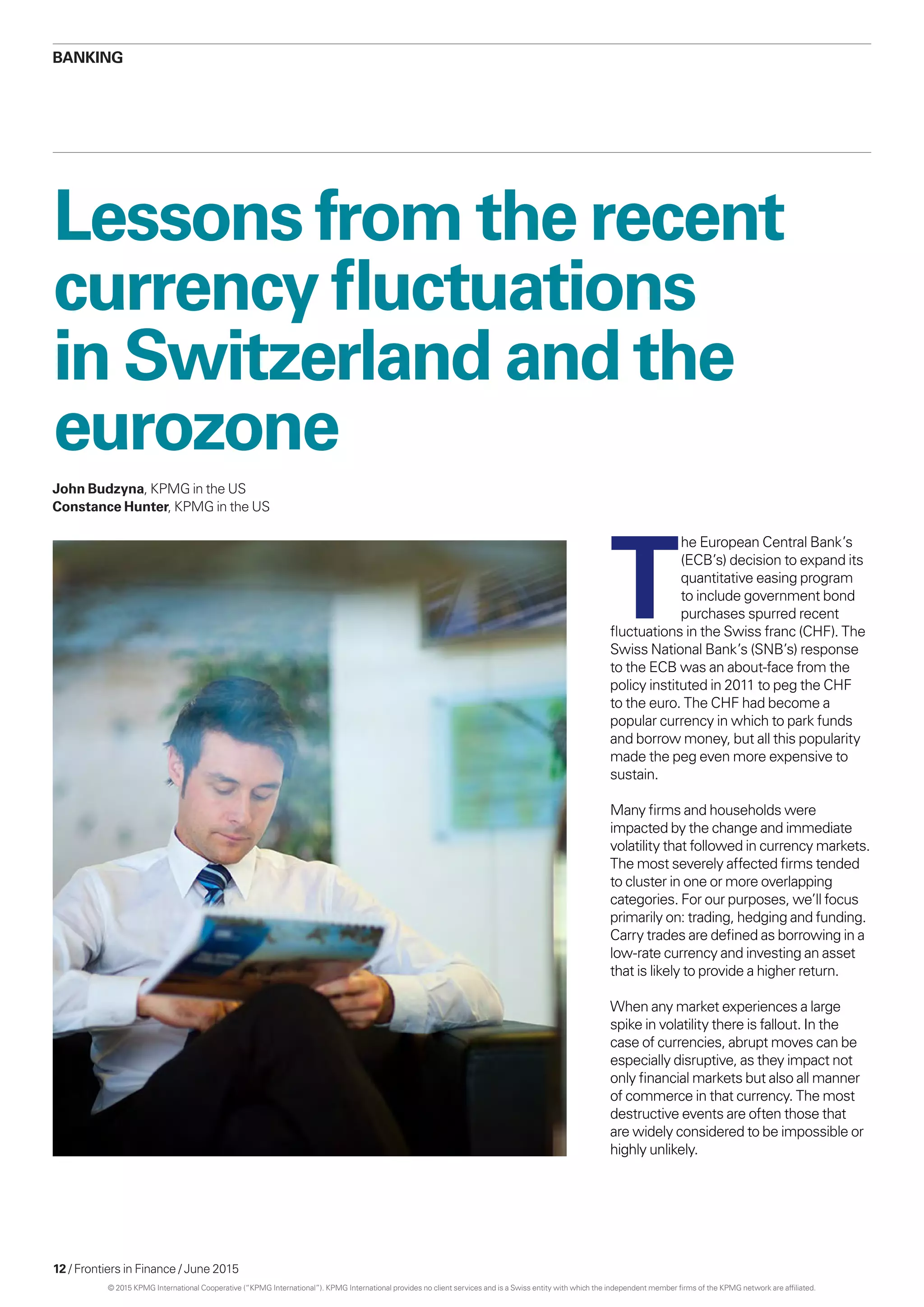 12 / Frontiers in Finance / June 2015
Lessons from the recent
currency fluctuations
in Switzerland and the
eurozone
T
he European Central Bank’s
(ECB’s) decision to expand its
quantitative easing program
to include government bond
purchases spurred recent
fluctuations in the Swiss franc (CHF). The
Swiss National Bank’s (SNB’s) response
to the ECB was an about-face from the
policy instituted in 2011 to peg the CHF
to the euro. The CHF had become a
popular currency in which to park funds
and borrow money, but all this popularity
made the peg even more expensive to
sustain.
Many firms and households were
impacted by the change and immediate
volatility that followed in currency markets.
The most severely affected firms tended
to cluster in one or more overlapping
categories. For our purposes, we’ll focus
primarily on: trading, hedging and funding.
Carry trades are defined as borrowing in a
low-rate currency and investing an asset
that is likely to provide a higher return.
When any market experiences a large
spike in volatility there is fallout. In the
case of currencies, abrupt moves can be
especially disruptive, as they impact not
only financial markets but also all manner
of commerce in that currency. The most
destructive events are often those that
are widely considered to be impossible or
highly unlikely.
Banking
John Budzyna, KPMG in the US
Constance Hunter, KPMG in the US
© 2015 KPMG International Cooperative (“KPMG International”). KPMG International provides no client services and is a Swiss entity with which the independent member firms of the KPMG network are affiliated.
 