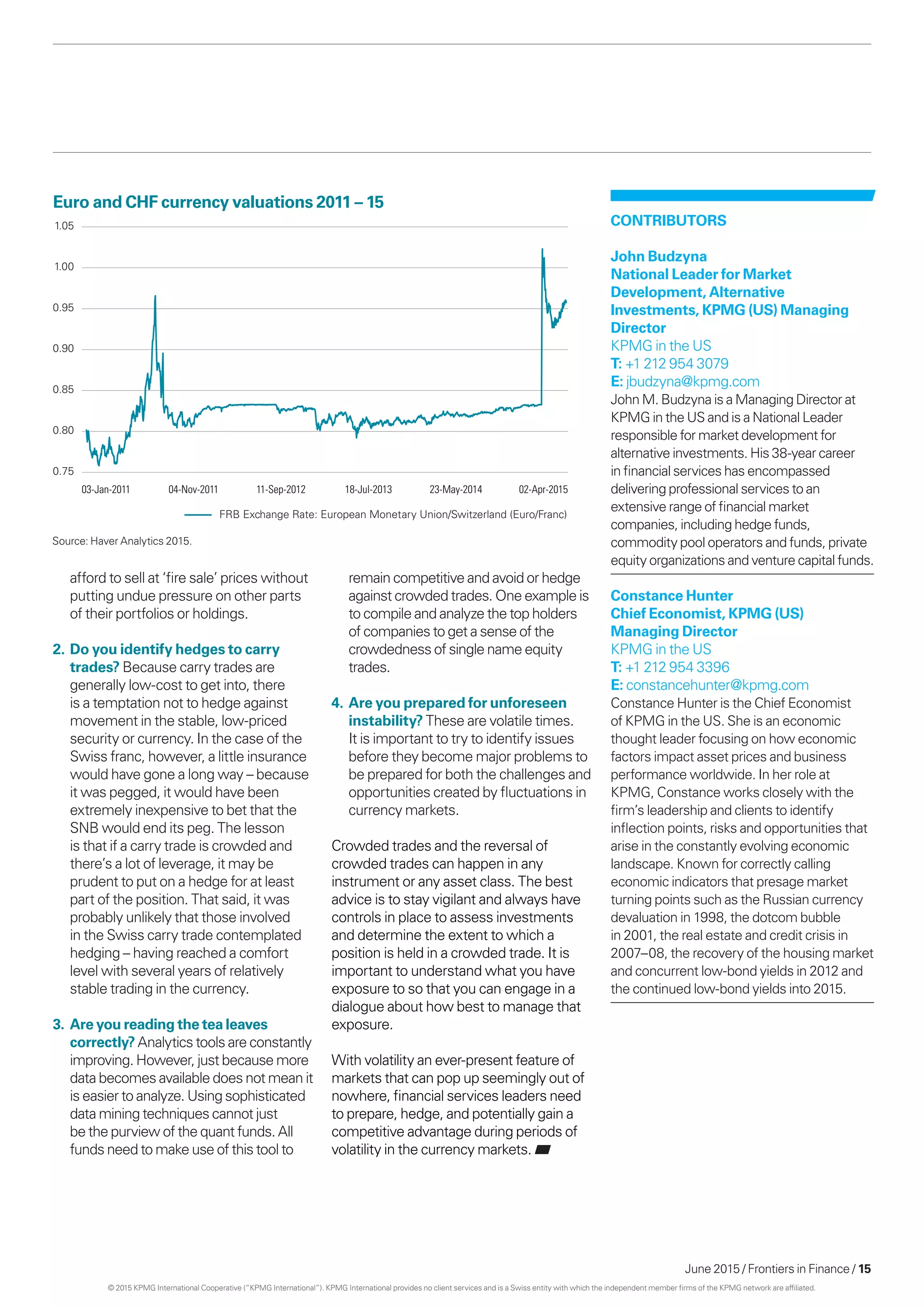 June 2015 / Frontiers in Finance / 15
FRB Exchange Rate: European Monetary Union/Switzerland (Euro/Franc)
0.75
0.80
0.85
0.90
0.95
1.00
1.05
03-Jan-2011 04-Nov-2011 11-Sep-2012 18-Jul-2013 23-May-2014 02-Apr-2015
afford to sell at ‘fire sale’ prices without
putting undue pressure on other parts
of their portfolios or holdings.
2.	Do you identify hedges to carry
trades? Because carry trades are
generally low-cost to get into, there
is a temptation not to hedge against
movement in the stable, low-priced
security or currency. In the case of the
Swiss franc, however, a little insurance
would have gone a long way – because
it was pegged, it would have been
extremely inexpensive to bet that the
SNB would end its peg. The lesson
is that if a carry trade is crowded and
there’s a lot of leverage, it may be
prudent to put on a hedge for at least
part of the position. That said, it was
probably unlikely that those involved
in the Swiss carry trade contemplated
hedging – having reached a comfort
level with several years of relatively
stable trading in the currency.
3.	 Are you reading the tea leaves
correctly? Analytics tools are constantly
improving. However, just because more
data becomes available does not mean it
is easier to analyze. Using sophisticated
data mining techniques cannot just
be the purview of the quant funds. All
funds need to make use of this tool to
Euro and CHF currency valuations 2011 – 15
remain competitive and avoid or hedge
against crowded trades. One example is
to compile and analyze the top holders
of companies to get a sense of the
crowdedness of single name equity
trades.
4.	Are you prepared for unforeseen
instability? These are volatile times.
It is important to try to identify issues
before they become major problems to
be prepared for both the challenges and
opportunities created by fluctuations in
currency markets.
Crowded trades and the reversal of
crowded trades can happen in any
instrument or any asset class. The best
advice is to stay vigilant and always have
controls in place to assess investments
and determine the extent to which a
position is held in a crowded trade. It is
important to understand what you have
exposure to so that you can engage in a
dialogue about how best to manage that
exposure.
With volatility an ever-present feature of
markets that can pop up seemingly out of
nowhere, financial services leaders need
to prepare, hedge, and potentially gain a
competitive advantage during periods of
volatility in the currency markets.
Contributors
John Budzyna
National Leader for Market
Development, Alternative
Investments, KPMG (US) Managing
Director
KPMG in the US
T: +1 212 954 3079
E: jbudzyna@kpmg.com
John M. Budzyna is a Managing Director at
KPMG in the US and is a National Leader
responsible for market development for
alternative investments. His 38-year career
in financial services has encompassed
delivering professional services to an
extensive range of financial market
companies, including hedge funds,
commodity pool operators and funds, private
equity organizations and venture capital funds.
Constance Hunter
Chief Economist, KPMG (US)
Managing Director
KPMG in the US
T: +1 212 954 3396
E: constancehunter@kpmg.com
Constance Hunter is the Chief Economist
of KPMG in the US. She is an economic
thought leader focusing on how economic
factors impact asset prices and business
performance worldwide. In her role at
KPMG, Constance works closely with the
firm’s leadership and clients to identify
inflection points, risks and opportunities that
arise in the constantly evolving economic
landscape. Known for correctly calling
economic indicators that presage market
turning points such as the Russian currency
devaluation in 1998, the dotcom bubble
in 2001, the real estate and credit crisis in
2007–08, the recovery of the housing market
and concurrent low-bond yields in 2012 and
the continued low-bond yields into 2015.
Source: Haver Analytics 2015.
© 2015 KPMG International Cooperative (“KPMG International”). KPMG International provides no client services and is a Swiss entity with which the independent member firms of the KPMG network are affiliated.
 