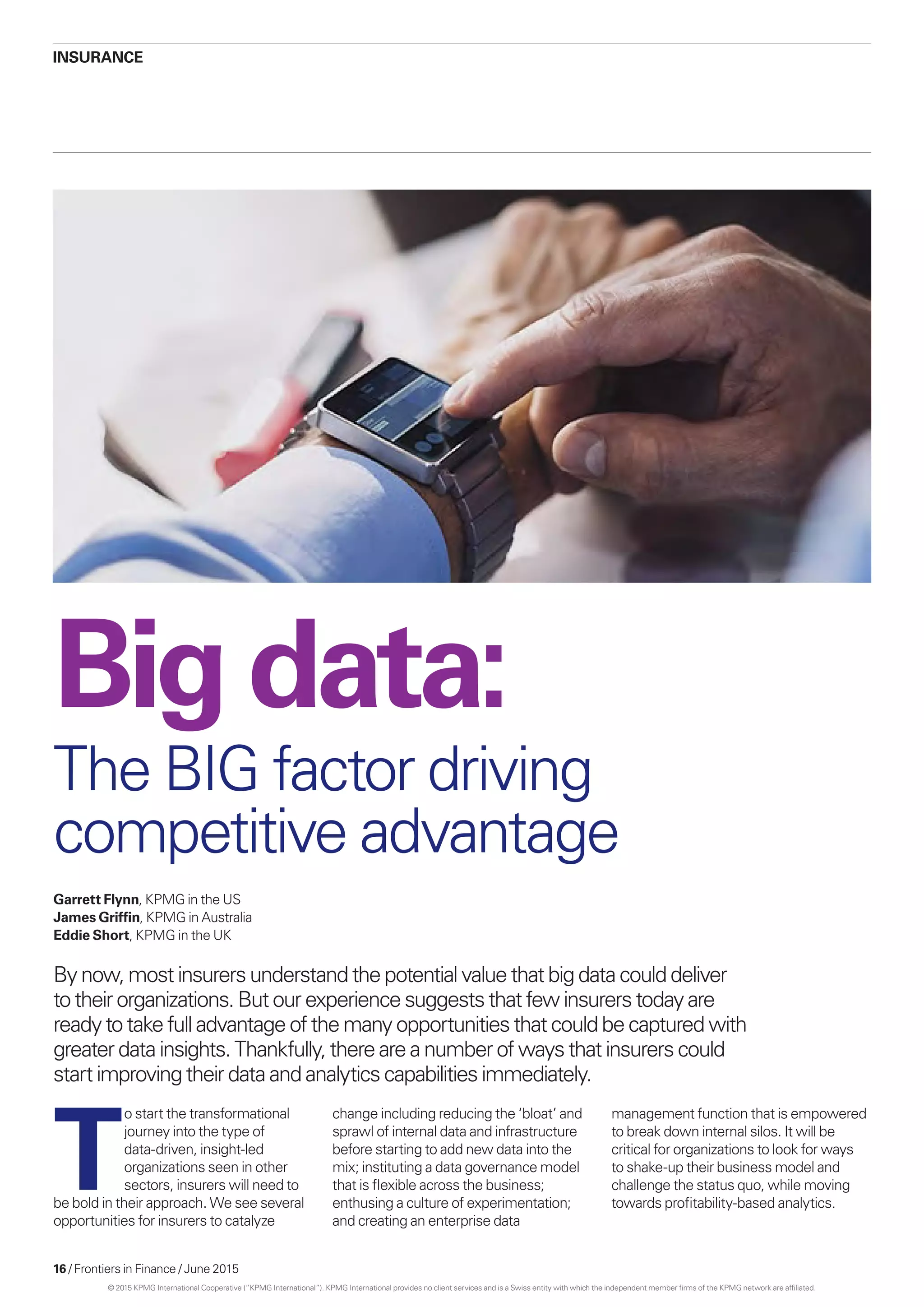 16 / Frontiers in Finance / June 2015
Bigdata:
The BIG factor driving
competitive advantage
Garrett Flynn, KPMG in the US
James Griffin, KPMG in Australia
Eddie Short, KPMG in the UK
By now, most insurers understand the potential value that big data could deliver
to their organizations. But our experience suggests that few insurers today are
ready to take full advantage of the many opportunities that could be captured with
greater data insights. Thankfully, there are a number of ways that insurers could
start improving their data and analytics capabilities immediately.
Insurance
T
o start the transformational
journey into the type of
data-driven, insight-led
organizations seen in other
sectors, insurers will need to
be bold in their approach. We see several
opportunities for insurers to catalyze
change including reducing the ‘bloat’ and
sprawl of internal data and infrastructure
before starting to add new data into the
mix; instituting a data governance model
that is flexible across the business;
enthusing a culture of experimentation;
and creating an enterprise data
management function that is empowered
to break down internal silos. It will be
critical for organizations to look for ways
to shake-up their business model and
challenge the status quo, while moving
towards profitability-based analytics.
© 2015 KPMG International Cooperative (“KPMG International”). KPMG International provides no client services and is a Swiss entity with which the independent member firms of the KPMG network are affiliated.
 