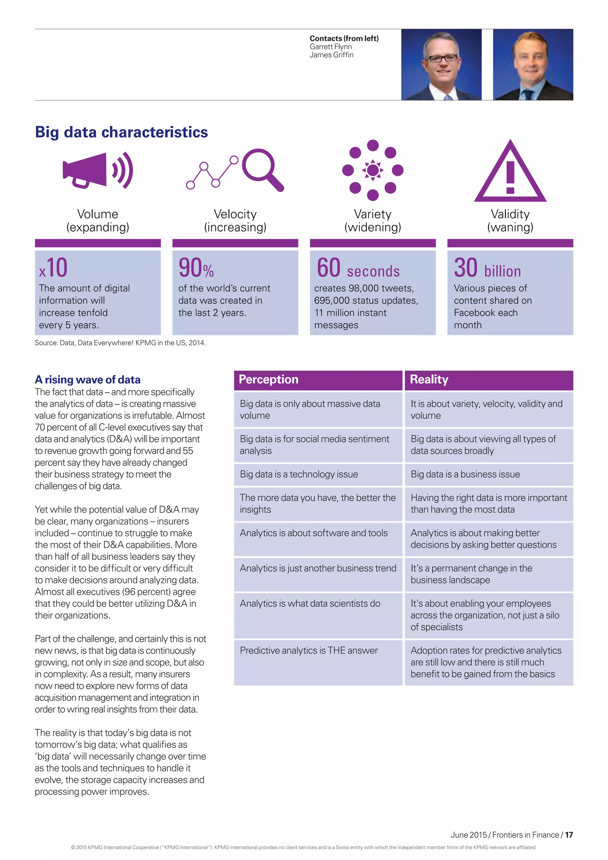 June 2015 / Frontiers in Finance / 17
Contacts (from left)
Garrett Flynn
James Griffin
Big data characteristics
Volume
(expanding)
Velocity
(increasing)
Variety
(widening)
Validity
(waning)
x10
The amount of digital
information will
increase tenfold
every 5 years.
90%
of the world’s current
data was created in
the last 2 years.
60 seconds
creates 98,000 tweets,
695,000 status updates,
11 million instant
messages
30 billion
Various pieces of
content shared on
Facebook each
month
A rising wave of data
The fact that data – and more specifically
the analytics of data – is creating massive
value for organizations is irrefutable. Almost
70 percent of all C-level executives say that
data and analytics (D&A) will be important
to revenue growth going forward and 55
percent say they have already changed
their business strategy to meet the
challenges of big data.
Yet while the potential value of D&A may
be clear, many organizations – insurers
included – continue to struggle to make
the most of their D&A capabilities. More
than half of all business leaders say they
consider it to be difficult or very difficult
to make decisions around analyzing data.
Almost all executives (96 percent) agree
that they could be better utilizing D&A in
their organizations.
Part of thechallenge,andcertainlythisisnot
newnews,isthatbigdataiscontinuously
growing,notonlyinsize andscope,but also
incomplexity.Asaresult,manyinsurers
nowneed toexplore newformsofdata
acquisitionmanagementandintegrationin
ordertowringreal insightsfromtheirdata.
The reality is that today’s big data is not
tomorrow’s big data; what qualifies as
‘big data’ will necessarily change over time
as the tools and techniques to handle it
evolve, the storage capacity increases and
processing power improves.
Big data is only about massive data
volume
Big data is for social media sentiment
analysis
Big data is a technology issue
The more data you have, the better the
insights
Analytics is about software and tools
Analytics is just another business trend
Analytics is what data scientists do
Predictive analytics is THE answer
It is about variety, velocity, validity and
volume
Big data is about viewing all types of
data sources broadly
Big data is a business issue
Having the right data is more important
than having the most data
Analytics is about making better
decisions by asking better questions
It’s a permanent change in the
business landscape
It’s about enabling your employees
across the organization, not just a silo
of specialists
Adoption rates for predictive analytics
are still low and there is still much
benefit to be gained from the basics
Perception Reality
Source: Data, Data Everywhere! KPMG in the US, 2014.
© 2015 KPMG International Cooperative (“KPMG International”). KPMG International provides no client services and is a Swiss entity with which the independent member firms of the KPMG network are affiliated.
 