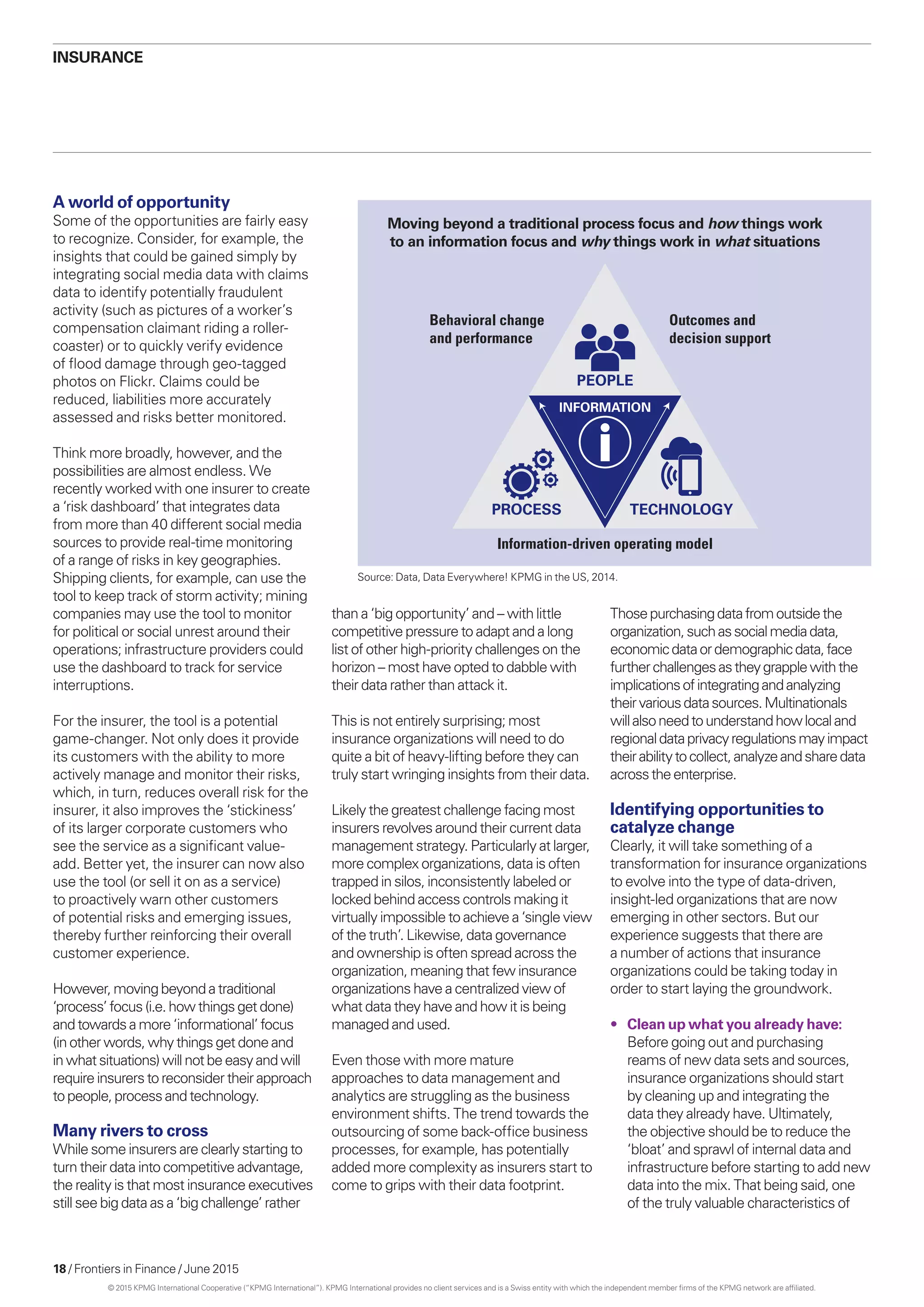 18 / Frontiers in Finance / June 2015
A world of opportunity
Some of the opportunities are fairly easy
to recognize. Consider, for example, the
insights that could be gained simply by
integrating social media data with claims
data to identify potentially fraudulent
activity (such as pictures of a worker’s
compensation claimant riding a roller-
coaster) or to quickly verify evidence
of flood damage through geo-tagged
photos on Flickr. Claims could be
reduced, liabilities more accurately
assessed and risks better monitored.
Think more broadly, however, and the
possibilities are almost endless. We
recently worked with one insurer to create
a ‘risk dashboard’ that integrates data
from more than 40 different social media
sources to provide real-time monitoring
of a range of risks in key geographies.
Shipping clients, for example, can use the
tool to keep track of storm activity; mining
companies may use the tool to monitor
for political or social unrest around their
operations; infrastructure providers could
use the dashboard to track for service
interruptions.
For the insurer, the tool is a potential
game-changer. Not only does it provide
its customers with the ability to more
actively manage and monitor their risks,
which, in turn, reduces overall risk for the
insurer, it also improves the ‘stickiness’
of its larger corporate customers who
see the service as a significant value-
add. Better yet, the insurer can now also
use the tool (or sell it on as a service)
to proactively warn other customers
of potential risks and emerging issues,
thereby further reinforcing their overall
customer experience.
However,movingbeyondatraditional
‘process’focus(i.e.howthingsgetdone)
andtowardsamore‘informational’ focus
(inotherwords,whythingsgetdoneand
inwhat situations)will notbeeasyandwill
requireinsurersto reconsidertheirapproach
topeople,processandtechnology.
Many rivers to cross
While some insurers are clearly starting to
turn their data into competitive advantage,
the reality is that most insurance executives
still see big data as a ‘big challenge’ rather
Behavioral change
and performance
Information-driven operating model
Outcomes and
decision support
PEOPLE
INFORMATION
PROCESS TECHNOLOGY
Moving beyond a traditional process focus and how things work
to an information focus and why things work in what situations
Thosepurchasingdatafromoutsidethe
organization,suchassocialmediadata,
economicdataordemographicdata,face
furtherchallengesastheygrapplewiththe
implicationsofintegratingandanalyzing
theirvariousdatasources.Multinationals
willalsoneedtounderstandhowlocaland
regionaldataprivacyregulationsmayimpact
theirabilitytocollect,analyzeandsharedata
acrosstheenterprise.
Identifying opportunities to
catalyze change
Clearly, it will take something of a
transformation for insurance organizations
to evolve into the type of data-driven,
insight-led organizations that are now
emerging in other sectors. But our
experience suggests that there are
a number of actions that insurance
organizations could be taking today in
order to start laying the groundwork.
•	 Clean up what you already have:
Before going out and purchasing
reams of new data sets and sources,
insurance organizations should start
by cleaning up and integrating the
data they already have. Ultimately,
the objective should be to reduce the
‘bloat’ and sprawl of internal data and
infrastructure before starting to add new
data into the mix. That being said, one
of the truly valuable characteristics of
Insurance
than a ‘big opportunity’ and – with little
competitive pressure to adapt and a long
list of other high-priority challenges on the
horizon – most have opted to dabble with
their data rather than attack it.
This is not entirely surprising; most
insurance organizations will need to do
quite a bit of heavy-lifting before they can
truly start wringing insights from their data.
Likely the greatest challenge facing most
insurers revolves around their current data
management strategy. Particularly at larger,
more complex organizations, data is often
trapped in silos, inconsistently labeled or
locked behind access controls making it
virtually impossible to achieve a ‘single view
of the truth’. Likewise, data governance
and ownership is often spread across the
organization, meaning that few insurance
organizations have a centralized view of
what data they have and how it is being
managed and used.
Even those with more mature
approaches to data management and
analytics are struggling as the business
environment shifts. The trend towards the
outsourcing of some back-office business
processes, for example, has potentially
added more complexity as insurers start to
come to grips with their data footprint.
Source: Data, Data Everywhere! KPMG in the US, 2014.
© 2015 KPMG International Cooperative (“KPMG International”). KPMG International provides no client services and is a Swiss entity with which the independent member firms of the KPMG network are affiliated.
 