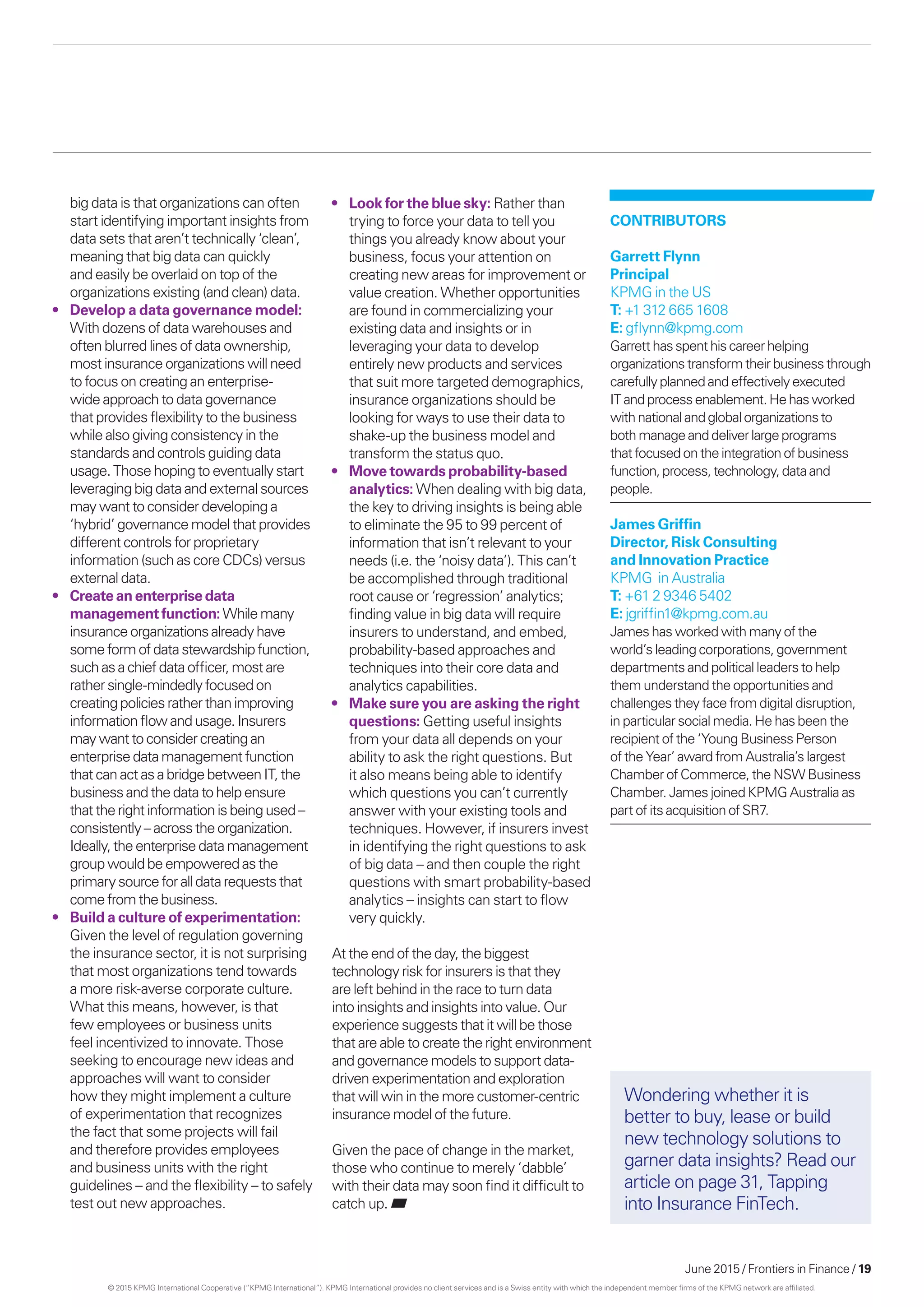 June 2015 / Frontiers in Finance / 19
big data is that organizations can often
start identifying important insights from
data sets that aren’t technically ‘clean’,
meaning that big data can quickly
and easily be overlaid on top of the
organizations existing (and clean) data.
•	 Develop a data governance model:
With dozens of data warehouses and
often blurred lines of data ownership,
most insurance organizations will need
to focus on creating an enterprise-
wide approach to data governance
that provides flexibility to the business
while also giving consistency in the
standards and controls guiding data
usage. Those hoping to eventually start
leveraging big data and external sources
may want to consider developing a
‘hybrid’ governance model that provides
different controls for proprietary
information (such as core CDCs) versus
external data.
•	 Createan enterprise data
management function: Whilemany
insurance organizationsalreadyhave
someform ofdatastewardshipfunction,
suchasachiefdata officer,mostare
rathersingle-mindedlyfocusedon
creatingpoliciesratherthanimproving
informationflowandusage.Insurers
maywanttoconsidercreatingan
enterprise datamanagementfunction
that can actasabridgebetweenIT,the
businessandthe datatohelpensure
that the rightinformationisbeingused–
consistently–acrosstheorganization.
Ideally,the enterprise datamanagement
groupwouldbe empoweredasthe
primarysourceforall datarequeststhat
come fromthe business.
•	 Build a culture of experimentation:
Given the level of regulation governing
the insurance sector, it is not surprising
that most organizations tend towards
a more risk-averse corporate culture.
What this means, however, is that
few employees or business units
feel incentivized to innovate. Those
seeking to encourage new ideas and
approaches will want to consider
how they might implement a culture
of experimentation that recognizes
the fact that some projects will fail
and therefore provides employees
and business units with the right
guidelines – and the flexibility – to safely
test out new approaches.
•	 Look for the blue sky: Rather than
trying to force your data to tell you
things you already know about your
business, focus your attention on
creating new areas for improvement or
value creation. Whether opportunities
are found in commercializing your
existing data and insights or in
leveraging your data to develop
entirely new products and services
that suit more targeted demographics,
insurance organizations should be
looking for ways to use their data to
shake-up the business model and
transform the status quo.
•	 Move towards probability-based
analytics: When dealing with big data,
the key to driving insights is being able
to eliminate the 95 to 99 percent of
information that isn’t relevant to your
needs (i.e. the ‘noisy data’). This can’t
be accomplished through traditional
root cause or ‘regression’ analytics;
finding value in big data will require
insurers to understand, and embed,
probability-based approaches and
techniques into their core data and
analytics capabilities.
•	 Make sure you are asking the right
questions: Getting useful insights
from your data all depends on your
ability to ask the right questions. But
it also means being able to identify
which questions you can’t currently
answer with your existing tools and
techniques. However, if insurers invest
in identifying the right questions to ask
of big data – and then couple the right
questions with smart probability-based
analytics – insights can start to flow
very quickly.
At the end of the day, the biggest
technology risk for insurers is that they
are left behind in the race to turn data
into insights and insights into value. Our
experience suggests that it will be those
that are able to create the right environment
and governance models to support data-
driven experimentation and exploration
that will win in the more customer-centric
insurance model of the future.
Given the pace of change in the market,
those who continue to merely ‘dabble’
with their data may soon find it difficult to
catch up.
CONTRIBUTORS
Garrett Flynn
Principal
KPMG in the US
T: +1 312 665 1608
E: gflynn@kpmg.com
Garretthas spenthiscareerhelping
organizationstransformtheirbusinessthrough
carefullyplannedandeffectivelyexecuted
ITandprocessenablement.Hehasworked
withnationalandglobalorganizationsto
bothmanageanddeliverlargeprograms
thatfocusedontheintegrationofbusiness
function,process,technology,dataand
people.
James Griffin
Director, Risk Consulting
and Innovation Practice
KPMG in Australia
T: +61 2 9346 5402
E: jgriffin1@kpmg.com.au
James has worked with many of the
world’s leading corporations, government
departments and political leaders to help
them understand the opportunities and
challenges they face from digital disruption,
in particular social media. He has been the
recipient of the ‘Young Business Person
of the Year’ award from Australia’s largest
Chamber of Commerce, the NSW Business
Chamber. James joined KPMG Australia as
part of its acquisitionofSR7.
Wondering whether it is
better to buy, lease or build
new technology solutions to
garner data insights? Read our
article on page 31, Tapping
into Insurance FinTech.
© 2015 KPMG International Cooperative (“KPMG International”). KPMG International provides no client services and is a Swiss entity with which the independent member firms of the KPMG network are affiliated.
 
